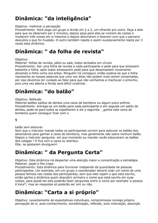 Dinâmica: "da inteligência"
Objetivo: melhorar a percepção 
Procedimento: Você pega um grupo e divide em 2 a 2, um olhando pro outro. Peça a eles
para que se observem por 2 minutos, depois peça para eles se virarem de costas e
mudarem três coisas em si mesmos e depois desvirarem e fazerem com que o parceiro
descubra o que foi mudado. O outro também repete e assim sucessivamente repita por 3
vezes esta dinâmica.
Dinâmica: " da folha de revista"
Objetivo: 
Material: folhas de revista, pátio ou sala, todos sentados em círculo 
Procedimento: Dar uma folha de revista a cada participante e pede para que amassem
bastante a folha, após todos amassarem pede para que desamassem novamente
deixando a folha como era antes. Ninguém irá conseguir, então explica-se que a folha
representa as nossas palavras que uma vez ditas não podem mais serem consertadas,
por isso devemos ter cuidado ao falar para que não venhamos a machucar o próximo,
pois uma vez aberta a ferida será difícil cicatrizar.
Dinâmica: “do balão"
Objetivo: Reflexão 
Material:balões palitos de dentes uma caixa de bombons ou algum outro prêmio 
Procedimento: entrega-se um balão para cada participante e em seguida um palito de
dentes, pede-se para todos se espalharem e diz o seguinte: _ganha esta caixa de
bombons quem conseguir ficar com o
9
balão sem estourar. 
Sem que o instrutor mande todos os participantes correm para estourar os balões dos
adversários para ganhar a caixa de bombons, mas geralmente não sobra nenhum balão.
Depois o instrutor pergunta: em que momento eu mandei vocês estourarem os balões
dos colegas ? E fica com a caixa ou distribui. 
Obs: se gostarem divulguem!
Dinâmica: " da Pergunta Certa"
Objetivo: Esta dinâmica irá despertar uma atenção maior a concentração e estratégia. 
Material: papel e fita crepe 
Procedimento: Esta dinâmica para funcionar independe da quantidade de pessoas
participantes. Um exemplo, em um grupo o coordenador deverá colar um nome de uma
pessoa famosa nas costas dos participantes, sem que eles vejam o que esta escrito,
então ganha a dinâmica quem descobrir primeiro o nome que está escrito em suas
costas, para ajudá-los eles poderão fazer perguntas entre si como por exemplo 'a pessoa
é loira?', mas as respostas só poderão ser sim ou não.
Dinâmica: “Carta a si próprio"
Objetivo: Levantamento de expectativas individuais, compromissos consigo próprio,
percepção de si, auto-conhecimento, sensibilização, reflexão, auto motivação, absorção
 