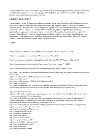não pode ultrapassar, e caso isso aconteça, quem ultrapassou é considerado pego também. Quem for pego, senta
do lado correspondente ao da sua equipe, e aguarda torcendo para que seu time vença. Vence a equipe que
eliminar todos os integrantes da equipe adversária.
200) CÍRCULO DA SORTE
Traçam-se dois círculos de 2 metros de diâmetro separados um do outro. No interior delas dois outros círculos
concêntricos. Distante 6 metros ﬁca um na linha horizontal. Os jogadores divididos em duas colunas são
colocados ao lado dos respectivos círculos. O primeiro jogador ﬁcará com um saquinho de milho. Iniciando com
os primeiros entre as colunas e vão ﬁcar na linha horizontal. Daí jogam os saquinhos para seu círculo,
aparecendo em seguida para entregar ao segundo e assentar-se. Os seguintes repetem as ações dos primeiros e
assim por diante. Damos 3 pontos se o saquinho cair no círculo central. 2 pontos para o segundo círculo e um
ponto para o círculo externo e zero nas linhas. Será vencedor o partido que marcar maior número de pontos e
ganhará 5 pontos a coluna que terminar o jogo em primeiro lugar.
Fontes
1
http://tstsmaisacao.blogspot.com/2009/08/recreacao-infantil.html (acesso em Fev. 2010)
2
http://www.ced.ufsc.br/~zeroseis/import.html (acesso em Fev. 2010)
3
http://www3.mackenzie.br/editora/index.php/remef/article/view/1221/937 (acesso em Fev. 2010)
4
http://www.construirnoticias.com.br/asp/materia.asp?id=343 (acesso em Fev. 2010)
5
http://www.slideshare.net/aclmoraes/coletnea-de-brincadeiras (acesso em Fev. 2010) 6, 7, 8
http://www1.folha.uol.com.br/folha/treinamento/mapadobrincar/ http://bbel.uol.com.br/ﬁlhos/post/brincadeiras-
de-rua.aspx 
http://www.infancia80.com.br/brinquedos/brinquedos.htm 
http://www.cdof.com.br/ 
http://www1.folha.uol.com.br/fol/brasil500/brincadeiras.htm 
http://www.prof2000.pt/ 
http://www.velhobruxo.tns.ufsc.br/BrincaIntro.html http://revistaescola.abril.com.br/educacao-infantil/4-a-6-
anos/diversao-antigamente-ainda-hoje-encanta-422969.shtml http://br.answers.yahoo.com/
http://www.qdivertido.com.br/ 
http://www.divertudo.com.br/bau.htm http://grupoadventury.br.tripod.com/Materiais/Brincadeiras.htm http://
www.rosanevolpatto.trd.br/brincadeiras.htm 
http://wata-eh-legal.blogspot.com/ http://www.psicopedagogiabrasil.com.br/do_fundo_do_bau.htm http://
www.portaldafamilia.org/sclazer/jogos/jogossalao.shtml http://www.brasilescola.com/dia-das-criancas/
resgatando-brincadeiras-antigas.htm http://www.tiobill.com.br/ 
http://www.tiochoquito.com.br/atividades.asp http://professoramagna.blogspot.com/2007/12/blog-post.html
http://www.terra.com.br/criancas/bau.htm 
http://jogos-e-brincadeiras.blogspot.com/ 
http://criancas.hsw.uol.com.br/ 
http://blog.clickgratis.com.br/ 
http://www.ebah.com.br/ 
http://www.tvcultura.com.br/ 
http://www.jogos.antigos.nom.br/ 
http://www.brasilfolclore.hpg.ig.com.br/ 
http://www.jangadabrasil.com.br/ 
http://www.scribd.com/ 
http://www.brincabrasil.com.br/ 
 