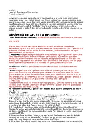 teórica. 
Material: Envelope, sulfite, caneta. 
Procedimento: 20'
Individualmente, cada treinando escreve uma carta a si próprio, como se estivesse
escrevendo a seu (sua) melhor amigo (a). Dentre os assuntos, abordar: como se sente
no momento, o que espera do evento (curso, seminário, etc.), como espera estar pessoal
e profissionalmente daqui a 30 dias. Destinar o envelope a si próprio (nome e endereço
completo para remessa). O Facilitador recolhe os envelopes endereçados, cola-os
perante o grupo e, após 45 dias aproximadamente, remete ao treinando (via correio ou
malote).
Dinâmica de Grupo: O presente 
Como desenvolver a dinâmica: Estabelece-se o número de participantes e seleciona-
se o mesmo
número de qualidades para serem abordadas durante a dinâmica. Poderão ser
introduzidas algumas que achar relevante dentro da situação em que vive. A pretensão é
que todos escolham uns aos outros durante a mesma, podendo acontecer de algum
participante não ser escolhido. 
O Presente: O organizador pode escolher como presente alguma guloseima como uma
caixa de bombom com o mesmo número de participantes, ou outro que possa ser
distribuído uniformemente no final da dinâmica. Este presente deve ser leve e de fácil
manejo pois irá passar de mão em mão. Tente embrulhá-lo bem atrativo com um papel
bonito e brilhante para aumentar o interesse dos participantes em ganhá-lo.
Disposição e local: os participantes devem estar em roda ou descontraidamente
próximos. 
Início: O organizador com o presente nas mãos diz (exemplo): Caros amigos, eu
gostaria de aproveitar este momento para satisfazer um desejo que há muito venho
querendo fazer. Eu queria presentear uma pessoa muito especial que durante o ano foi
uma grande amiga e companheira e quem eu amo muito. Abraça a pessoa e entrega o
presente. Em seguida pede um pouquinho de silência e lê o parágrafo 1: 
1. PARABÉNS! 
*Você tem muita sorte. Foi premiado com este presente. Somente o amor e não o ódio é
capaz de curar o mundo. Observe os amigos em torno e passe o presente que recebeu
para quem você acha mais ALEGRE. 
Ao repassar o presente, a pessoa que recebe deve ouvir o parágrafo 2 e assim
por diante: 
2. ALEGRIA! ALEGRIA! 
Hoje é festa, pessoas como você transmitem otimismo e alto astral. Parabéns, com sua
alegria passe o presente a quem acha mais INTELIGENTE. 
3. A inteligência nos foi dada por Deus. Parabéns por ter encontrado espaço para
demonstrar este talento, pois muitas pessoas são inteligentes e a sociedade, com seus
bloqueios de desigualdade, impede que eles desenvolvam sua própria inteligência. Mas o
presente ainda não é seu. Passe-o a quem lhe transmite PAZ. 
4. O mundo inteiro clama por paz e você gratuitamente transmite esta tão grande
riqueza. Parabéns! Você está fazendo falta às grandes potências do mundo, responsáveis
por tantos conflitos entre a humanidade. Com muita Paz, passe o presente a quem você
considera AMIGO. 
5. Diz uma música de Milton Nascimento, que "amigo é coisa para se guardar do lado
esquerdo do peito, dentro do coração". Parabéns por ser amigo, mas o presente. . .
ainda não é seu. Passe-o a quem você considera DINÂMICO. 
6. Dinamismo é fortaleza, coragem, compromisso e irradia energia. Seja sempre agente
 