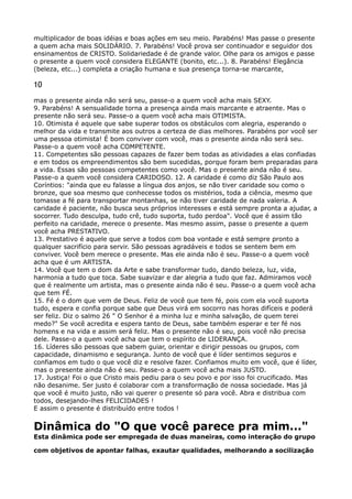 multiplicador de boas idéias e boas ações em seu meio. Parabéns! Mas passe o presente
a quem acha mais SOLIDÁRIO. 7. Parabéns! Você prova ser continuador e seguidor dos
ensinamentos de CRISTO. Solidariedade é de grande valor. Olhe para os amigos e passe
o presente a quem você considera ELEGANTE (bonito, etc...). 8. Parabéns! Elegância
(beleza, etc...) completa a criação humana e sua presença torna-se marcante,
10
mas o presente ainda não será seu, passe-o a quem você acha mais SEXY. 
9. Parabéns! A sensualidade torna a presença ainda mais marcante e atraente. Mas o
presente não será seu. Passe-o a quem você acha mais OTIMISTA. 
10. Otimista é aquele que sabe superar todos os obstáculos com alegria, esperando o
melhor da vida e transmite aos outros a certeza de dias melhores. Parabéns por você ser
uma pessoa otimista! É bom conviver com você, mas o presente ainda não será seu.
Passe-o a quem você acha COMPETENTE. 
11. Competentes são pessoas capazes de fazer bem todas as atividades a elas confiadas
e em todos os empreendimentos são bem sucedidas, porque foram bem preparadas para
a vida. Essas são pessoas competentes como você. Mas o presente ainda não é seu.
Passe-o a quem você considera CARIDOSO. 12. A caridade é como diz São Paulo aos
Coríntios: "ainda que eu falasse a língua dos anjos, se não tiver caridade sou como o
bronze, que soa mesmo que conhecesse todos os mistérios, toda a ciência, mesmo que
tomasse a fé para transportar montanhas, se não tiver caridade de nada valeria. A
caridade é paciente, não busca seus próprios interesses e está sempre pronta a ajudar, a
socorrer. Tudo desculpa, tudo crê, tudo suporta, tudo perdoa". Você que é assim tão
perfeito na caridade, merece o presente. Mas mesmo assim, passe o presente a quem
você acha PRESTATIVO. 
13. Prestativo é aquele que serve a todos com boa vontade e está sempre pronto a
qualquer sacrifício para servir. São pessoas agradáveis e todos se sentem bem em
conviver. Você bem merece o presente. Mas ele ainda não é seu. Passe-o a quem você
acha que é um ARTISTA. 
14. Você que tem o dom da Arte e sabe transformar tudo, dando beleza, luz, vida,
harmonia a tudo que toca. Sabe suavizar e dar alegria a tudo que faz. Admiramos você
que é realmente um artista, mas o presente ainda não é seu. Passe-o a quem você acha
que tem FÉ. 
15. Fé é o dom que vem de Deus. Feliz de você que tem fé, pois com ela você suporta
tudo, espera e confia porque sabe que Deus virá em socorro nas horas difíceis e poderá
ser feliz. Diz o salmo 26 " O Senhor é a minha luz e minha salvação, de quem terei
medo?" Se você acredita e espera tanto de Deus, sabe também esperar e ter fé nos
homens e na vida e assim será feliz. Mas o presente não é seu, pois você não precisa
dele. Passe-o a quem você acha que tem o espírito de LIDERANÇA. 
16. Líderes são pessoas que sabem guiar, orientar e dirigir pessoas ou grupos, com
capacidade, dinamismo e segurança. Junto de você que é líder sentimos seguros e
confiamos em tudo o que você diz e resolve fazer. Confiamos muito em você, que é líder,
mas o presente ainda não é seu. Passe-o a quem você acha mais JUSTO. 
17. Justiça! Foi o que Cristo mais pediu para o seu povo e por isso foi crucificado. Mas
não desanime. Ser justo é colaborar com a transformação de nossa sociedade. Mas já
que você é muito justo, não vai querer o presente só para você. Abra e distribua com
todos, desejando-lhes FELICIDADES ! 
E assim o presente é distribuído entre todos !
Dinâmica do "O que você parece pra mim..." 
Esta dinâmica pode ser empregada de duas maneiras, como interação do grupo
com objetivos de apontar falhas, exautar qualidades, melhorando a socilização
 