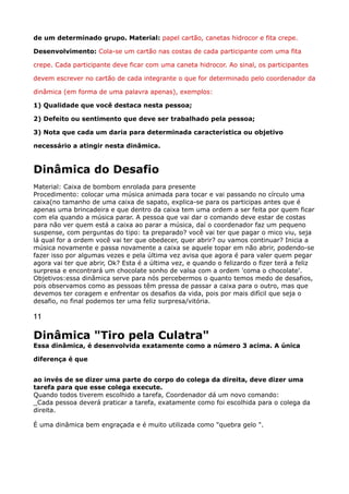 de um determinado grupo. Material: papel cartão, canetas hidrocor e fita crepe. 
Desenvolvimento: Cola-se um cartão nas costas de cada participante com uma fita
crepe. Cada participante deve ficar com uma caneta hidrocor. Ao sinal, os participantes
devem escrever no cartão de cada integrante o que for determinado pelo coordenador da
dinâmica (em forma de uma palavra apenas), exemplos: 
1) Qualidade que você destaca nesta pessoa; 
2) Defeito ou sentimento que deve ser trabalhado pela pessoa; 
3) Nota que cada um daria para determinada característica ou objetivo
necessário a atingir nesta dinâmica.
Dinâmica do Desafio
Material: Caixa de bombom enrolada para presente 
Procedimento: colocar uma música animada para tocar e vai passando no círculo uma
caixa(no tamanho de uma caixa de sapato, explica-se para os participas antes que é
apenas uma brincadeira e que dentro da caixa tem uma ordem a ser feita por quem ficar
com ela quando a música parar. A pessoa que vai dar o comando deve estar de costas
para não ver quem está a caixa ao parar a música, daí o coordenador faz um pequeno
suspense, com perguntas do tipo: ta preparado? você vai ter que pagar o mico viu, seja
lá qual for a ordem você vai ter que obedecer, quer abrir? ou vamos continuar? Inicia a
música novamente e passa novamente a caixa se aquele topar em não abrir, podendo-se
fazer isso por algumas vezes e pela última vez avisa que agora é para valer quem pegar
agora vai ter que abrir, Ok? Esta é a última vez, e quando o felizardo o fizer terá a feliz
surpresa e encontrará um chocolate sonho de valsa com a ordem 'coma o chocolate'. 
Objetivos:essa dinâmica serve para nós percebermos o quanto temos medo de desafios,
pois observamos como as pessoas têm pressa de passar a caixa para o outro, mas que
devemos ter coragem e enfrentar os desafios da vida, pois por mais difícil que seja o
desafio, no final podemos ter uma feliz surpresa/vitória.
11
Dinâmica "Tiro pela Culatra" 
Essa dinâmica, é desenvolvida exatamente como a número 3 acima. A única
diferença é que
ao invés de se dizer uma parte do corpo do colega da direita, deve dizer uma
tarefa para que esse colega execute. 
Quando todos tiverem escolhido a tarefa, Coordenador dá um novo comando: 
_Cada pessoa deverá praticar a tarefa, exatamente como foi escolhida para o colega da
direita.
É uma dinâmica bem engraçada e é muito utilizada como "quebra gelo ".
 