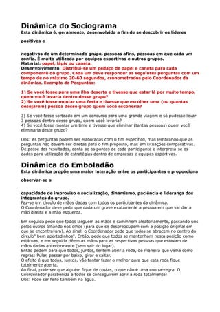 Dinâmica do Sociograma 
Esta dinâmica é, geralmente, desenvolvida a fim de se descobrir os líderes
positivos e
negativos de um determinado grupo, pessoas afins, pessoas em que cada um
confia. É muito utilizada por equipes esportivas e outros grupos. 
Material: papel, lápis ou caneta. 
Desenvolvimento: Distribui-se um pedaço de papel e caneta para cada
componente do grupo. Cada um deve responder as seguintes perguntas com um
tempo de no máximo 20-60 segundos, cronometrados pelo Coordenador da
dinâmica. Exemplo de Perguntas:
1) Se você fosse para uma ilha deserta e tivesse que estar lá por muito tempo,
quem você levaria dentro desse grupo? 
2) Se você fosse montar uma festa e tivesse que escolher uma (ou quantas
desejarem) pessoa desse grupo quem você escoheria?
3) Se você fosse sorteado em um concurso para uma grande viagem e só pudesse levar
3 pessoas dentro desse grupo, quem você levaria? 
4) Se você fosse montar um time e tivesse que eliminar (tantas pessoas) quem você
eliminaria deste grupo?
Obs: As perguntas podem ser elaboradas com o fim específico, mas lembrando que as
perguntas não devem ser diretas para o fim proposto, mas em situações comparativas. 
De posse dos resultados, conta-se os pontos de cada participante e interpreta-se os
dados para utilização de estratégias dentro de empresas e equipes esportivas.
Dinâmica do Emboladão 
Esta dinâmica propõe uma maior interação entre os participantes e proporciona
observar-se a
capacidade de improviso e socialização, dinamismo, paciência e liderança dos
integrantes do grupo. 
Faz-se um círculo de mãos dadas com todos os participantes da dinâmica. 
O Coordenador deve pedir que cada um grave exatamente a pessoa em que vai dar a
mão direita e a mão esquerda.
Em seguida pede que todos larguem as mãos e caminhem aleatoriamente, passando uns
pelos outros olhando nos olhos (para que se despreocupem com a posição original em
que se encontravam). Ao sinal, o Coordenador pede que todos se abracem no centro do
círculo" bem apertadinhos". Então, pede que todos se mantenham nesta posição como
estátuas, e em seguida dêem as mãos para as respectivas pessoas que estavam de
mãos dadas anteriormente (sem sair do lugar). 
Então pedem para que todos, juntos, tentem abrir a roda, de maneira que valha como
regras: Pular, passar por baixo, girar e saltar. 
O efeito é que todos, juntos, vão tentar fazer o melhor para que esta roda fique
totalmente aberta. 
Ao final, pode ser que alguém fique de costas, o que não é uma contra-regra. O
Coordenador parabeniza a todos se conseguirem abrir a roda totalmente! 
Obs: Pode ser feito também na água.
 