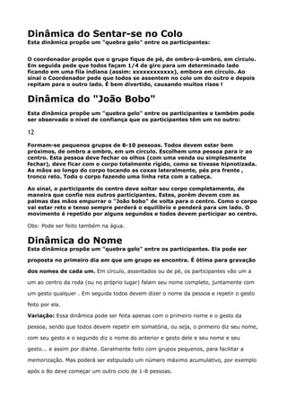 Dinâmica do Sentar-se no Colo 
Esta dinâmica propõe um "quebra gelo" entre os participantes:
O coordenador propõe que o grupo fique de pé, de ombro-á-ombro, em círculo.
Em seguida pede que todos façam 1/4 de giro para um determinado lado
ficando em uma fila indiana (assim: xxxxxxxxxxxx), embora em círculo. Ao
sinal o Coordenador pede que todos se assentem no colo um do outro e depois
repitam para o outro lado. É bem divertido, causando muitos risos !
Dinâmica do "João Bobo"
Esta dinâmica propõe um "quebra gelo" entre os participantes e também pode
ser observado o nível de confiança que os participantes têm um no outro:
12
Formam-se pequenos grupos de 8-10 pessoas. Todos devem estar bem
próximos, de ombro a ombro, em um círculo. Escolhem uma pessoa para ir ao
centro. Esta pessoa deve fechar os olhos (com uma venda ou simplesmente
fechar), deve ficar com o corpo totalmente rígido, como se tivesse hipnotizada.
As mãos ao longo do corpo tocando as coxas lateralmente, pés pra frente ,
tronco reto. Todo o corpo fazendo uma linha reta com a cabeça.
Ao sinal, o participante do centro deve soltar seu corpo completamente, de
maneira que confie nos outros participantes. Estes, porém devem com as
palmas das mãos empurrar o "João bobo" de volta para o centro. Como o corpo
vai estar reto e tenso sempre perderá o equilíbrio e penderá para um lado. O
movimento é repetido por alguns segundos e todos devem participar ao centro.
Obs: Pode ser feito também na água.
Dinâmica do Nome 
Esta dinâmica propõe um "quebra gelo" entre os participantes. Ela pode ser
proposta no primeiro dia em que um grupo se encontra. É ótima para gravação
dos nomes de cada um. Em círculo, assentados ou de pé, os participantes vão um a
um ao centro da roda (ou no próprio lugar) falam seu nome completo, juntamente com
um gesto qualquer . Em seguida todos devem dizer o nome da pessoa e repetir o gesto
feito por ela. 
Variação: Essa dinâmica pode ser feita apenas com o primeiro nome e o gesto da
pessoa, sendo que todos devem repetir em somatória, ou seja, o primeiro diz seu nome,
com seu gesto e o segundo diz o nome do anterior e gesto dele e seu nome e seu
gesto... e assim por diante. Geralmente feito com grupos pequenos, para facilitar a
memorização. Mas poderá ser estipulado um número máximo acumulativo, por exemplo
após o 8o deve começar um outro ciclo de 1-8 pessoas.
 