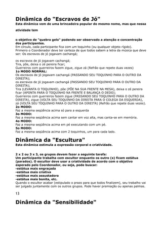 Dinâmica do "Escravos de Jó" 
Esta dinâmica vem de uma brincadeira popular do mesmo nome, mas que nessa
atividade tem
o objetivo de "quebra gelo" podendo ser observado a atenção e concentração
dos participantes. 
Em círculo, cada participante fica com um toquinho (ou qualquer objeto rígido). 
Primeiro o Coordenador deve ter certeza de que todos sabem a letra da música que deve
ser: Os escravos de jó jogavam cachangá;
os escravos de jó jogavam cachangá; 
Tira, põe, deixa o zé pereira ficar; 
Guerreiros com guerreiros fazem zigue, zigue zá (Refrão que repete duas vezes) 
1o MODO NORMAL: 
Os escravos de jó jogavam cachangá (PASSANDO SEU TOQUINHO PARA O OUTRO DA
DIREITA); 
os escravos de jó jogavam cachangá (PASSANDO SEU TOQUINHO PARA O OUTRO DA
DIREITA); 
Tira (LEVANTA O TOQUINHO), põe (PÕE NA SUA FRENTE NA MESA), deixa o zé pereira
ficar (APONTA PARA O TOQUINHO NA FRENTE E BALANÇA O DEDO); 
Guerreiros com guerreiros fazem zigue (PASSANDO SEU TOQUINHO PARA O OUTRO DA
DIREITA), zigue (VOLTA SEU TOQUINHO DA DIREITA PARA O COLEGA DA ESQUERDA),
zá (VOLTA SEU TOQUINHO PARA O OUTRO DA DIREITA) (Refrão que repete duas vezes). 
2o MODO: 
Faz a mesma seqüência acima só para a esquerda 
3o MODO: 
Faz a mesma seqüência acima sem cantar em voz alta, mas canta-se em memória. 
4o MODO: 
Faz a mesma seqüência acima em pé executando com um pé. 
5o MODO: 
Faz a mesma seqüência acima com 2 toquinhos, um para cada lado.
Dinâmica da "Escultura" 
Esta dinâmica estimula a expressão corporal e criatividade.
2 x 2 ou 3 x 3, os grupos devem fazer a seguinte tarefa: 
Um participante trabalha com escultor enquanto os outro (s) ficam estátua
(parados). O escultor deve usar a criatividade de acordo com o objetivo
esperado pelo Coordenador, ou seja, pode buscar: 
-estátua mais engraçada 
-estátua mais criativa 
-estátua mais assustadora 
-estátua mais bonita, etc. 
Quando o escultor acabar (estipulado o prazo para que todos finalizem), seu trabalho vai
ser julgado juntamente com os outros grupos. Pode haver premiação ou apenas palmas.
13
Dinâmica da "Sensibilidade"
 