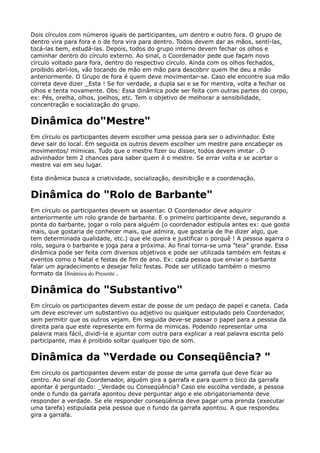 Dois círculos com números iguais de participantes, um dentro e outro fora. O grupo de
dentro vira para fora e o de fora vira para dentro. Todos devem dar as mãos, sentí-las,
tocá-las bem, estudá-las. Depois, todos do grupo interno devem fechar os olhos e
caminhar dentro do círculo externo. Ao sinal, o Coordenador pede que façam novo
círculo voltado para fora, dentro do respectivo círculo. Ainda com os olhos fechados,
proibido abrí-los, vão tocando de mão em mão para descobrir quem lhe deu a mão
anteriormente. O Grupo de fora é quem deve movimentar-se. Caso ele encontre sua mão
correta deve dizer _Esta ! Se for verdade, a dupla sai e se for mentira, volta a fechar os
olhos e tenta novamente. Obs: Essa dinâmica pode ser feita com outras partes do corpo,
ex: Pés, orelha, olhos, joelhos, etc. Tem o objetivo de melhorar a sensibilidade,
concentração e socialização do grupo.
Dinâmica do"Mestre"
Em círculo os participantes devem escolher uma pessoa para ser o adivinhador. Este
deve sair do local. Em seguida os outros devem escolher um mestre para encabeçar os
movimentos/ mímicas. Tudo que o mestre fizer ou disser, todos devem imitar . O
adivinhador tem 2 chances para saber quem é o mestre. Se errar volta e se acertar o
mestre vai em seu lugar.
Esta dinâmica busca a criatividade, socialização, desinibição e a coordenação.
Dinâmica do "Rolo de Barbante"
Em círculo os participantes devem se assentar. O Coordenador deve adquirir
anteriormente um rolo grande de barbante. E o primeiro participante deve, segurando a
ponta do barbante, jogar o rolo para alguém (o coordenador estipula antes ex: que gosta
mais, que gostaria de conhecer mais, que admira, que gostaria de lhe dizer algo, que
tem determinada qualidade, etc.) que ele queira e justificar o porquê ! A pessoa agarra o
rolo, segura o barbante e joga para a próxima. Ao final torna-se uma "teia" grande. Essa
dinâmica pode ser feita com diversos objetivos e pode ser utilizada também em festas e
eventos como o Natal e festas de fim de ano. Ex: cada pessoa que enviar o barbante
falar um agradecimento e desejar feliz festas. Pode ser utilizado também o mesmo
formato da Dinâmica do Presente .
Dinâmica do "Substantivo"
Em círculo os participantes devem estar de posse de um pedaço de papel e caneta. Cada
um deve escrever um substantivo ou adjetivo ou qualquer estipulado pelo Coordenador,
sem permitir que os outros vejam. Em seguida deve-se passar o papel para a pessoa da
direita para que este represente em forma de mímicas. Podendo representar uma
palavra mais fácil, dividí-la e ajuntar com outra para explicar a real palavra escrita pelo
participante, mas é proibido soltar qualquer tipo de som.
Dinâmica da “Verdade ou Conseqüência? "
Em círculo os participantes devem estar de posse de uma garrafa que deve ficar ao
centro. Ao sinal do Coordenador, alguém gira a garrafa e para quem o bico da garrafa
apontar é perguntado: _Verdade ou Conseqüência? Caso ele escolha verdade, a pessoa
onde o fundo da garrafa apontou deve perguntar algo e ele obrigatoriamente deve
responder a verdade. Se ele responder conseqüência deve pagar uma prenda (executar
uma tarefa) estipulada pela pessoa que o fundo da garrafa apontou. A que respondeu
gira a garrafa.
 