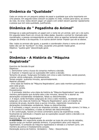 Dinâmica da “Qualidade"
Cada um anota em um pequeno pedaço de papel a qualidade que acha importante em
uma pessoa. Em seguida todos colocam os papéis no chão, virados para baixo, ao centro
da roda. Ao sinal, todos devem pegar um papel e em ordem devem apontar rapidamente
a pessoa que tem esta qualidade, justificando.
Dinâmica do " Pegadinha do Animal"
Entrega-se a cada participante um papel com o nome de um animal, sem ver o do outro.
Em seguida todos ficam em círculo de mãos dadas. Quando o animal for chamado pelo
coordenador, a pessoa correspondente ao animal, deve se agachar tentando abaixar os
colegas da direita e da esquerda. E os outros devem tentar impedir que ele se abaixe.
Obs: todos os animais são iguais, e quando o coordenador chama o nome do animal
todos vão cair de "bumbum" no chão, causando uma grande risada geral. 
Objetivo: "quebra gelo" descontração geral.
14
Dinâmica - A História da “Máquina
Registrada”
Exercício de Decisão Grupal 
Objetivos: 
1. Demonstrar como a busca do consenso melhora a decisão. 
2. Explorar o impacto que as suposições têm sobre a decisão. 
Tamanho do grupo: Subgrupos formados com cinco a sete membros; sendo possível,
orientar vários subgrupos, simultaneamente. 
Tempo exigido: quarenta minutos, aproximadamente. 
Material utilizado: 
- Uma cópia da história da “Máquina Registradora”, para cada membro participante e
para cada grupo. 
- Lápis ou caneta. 
Procedimento: 
1. O animador distribui uma cópia da história da “Máquina Registradora” para cada
membro participante que durante sete a dez minutos, deverá ler e assinar as
declarações consideradas verdadeiras, falsas ou desconhecidas. 
2. A seguir, serão formados subgrupos de cinco a sete membros, recebendo cada
subgrupo uma cópia da história da “Máquina Registradora”, para um trabalho de
consenso de grupo, durante doze a quinze minutos, registrando novamente as
declarações consideradas verdadeiras, falsas ou desconhecidas. 
3. O animador, a seguir, anuncia as respostas corretas. (a declaração número 3 é falsa, e
a do número 6 é verdadeira, e todas as demais são desconhecidas). 
4. Em continuação, haverá um breve comentário acerca da experiência vivida,
focalizando-se sobretudo o impacto que as suposições causam sobre a decisão e os
valores do grupo. 
Exercício da “Máquina Registradora” 
A HISTÓRIA: Um negociante acaba de acender as luzes de uma loja de calçados,
quando surge um homem pedindo dinheiro. O proprietário abre uma máquina
registradora. O conteúdo da máquina registradora é retirado e o homem corre. Um
membro da polícia é imediatamente avisado. 
Declaração acerca da história: Verdadeiro – Falso - Desconhecido 
 