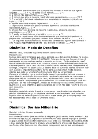 1. Um homem apareceu assim que o proprietário acendeu as luzes de sua loja de
calçados ........... V F ? 2. O ladrão foi um homem......... V F ? 
3. O homem não pediu dinheiro.......... V F ? 
4. O homem que abriu a máquina registradora era o proprietário.................V F ? 
5. O proprietário da loja de calçados retirou o conteúdo da máquina registradora e
fugiu ........V F ? 
6. Alguém abriu uma máquina registradora......... V F ? 
7. Depois que o homem que pediu o dinheiro apanhou o conteúdo da máquina
registradora, fugiu....... V F? 
8. Embora houvesse dinheiro na máquina registradora, a história não diz a
quantidade............ V F ? 
9. O ladrão pediu dinheiro ao proprietário .................. V F ? 
10. A história registra uma série de acontecimentos que envolveu três pessoas: o
proprietário, um homem que pediu dinheiro é um membro da polícia ............ V F ? 
11. Os seguintes acontecimentos da história são verdadeiros: alguém pediu dinheiro –
uma máquina registradora foi aberta – seu dinheiro foi retirado ...... V F ?
Dinâmica: Medo de Desafios
Material: caixa, chocolate e aparelho de som (rádio ou CD). 
Procedimento: 
Encha a caixa com jornal para que não se perceba o que tem dentro. Coloque no fundo o
chocolate e um bilhete: COMA O CHOCOLATE! Pede-se a turma que faça um círculo. O
coordenador segura a caixa e explica o seguinte pra turma: _Estão vendo esta caixa?
Dentro dela existe uma ordem a ser cumprida, vamos brincar de batata quente com ela,
e aquele que ficar com a caixa terá que cumprir a tarefa sem reclamar. Independente do
que seja... ninguém vai poder ajudar, o desafio deve ser cumprido apenas por quem ficar
com a caixa (é importante assustar a turma para que eles sintam medo da caixa,
dizendo que pode ser uma tarefa extremamente difícil ou vergonhosa). 
Começa a brincadeira, com a música ligada, devem ir passando a caixa de um para o
outro. Quando a música for interrompida (o coordenador deve estar de costas para o
grupo para não ver com quem está a caixa) aquele que ficou com a caixa terá que
cumprir a tarefa...é importante que o coordenador faça comentários do tipo: Você está
preparado? Se não tiver coragem... Depois de muito suspense quando finalmente o
jovem abre a caixa encontra a gostosa surpresa. (O jovem não pode repartir o presente
com ninguém). 
Objetivos: 
O objetivo desta brincadeira é mostrar como somos covardes diante de situações que
possam representar perigo ou vergonha. Devemos aprender que em Deus podemos
superar todos os desafios que são colocados a nossa frente, por mais que pareça tudo
tão desesperador, o final pode ser uma feliz notícia.
15
Dinâmica: Sorriso Milionário
Material: bolinhas de papel amassado 
Procedimento: 
Essa dinâmica é usada para descontrair e integrar o grupo de uma forma divertida. Cada
bolinha vale R$1.000,00. O professor distribuirá para cada pessoa do grupo 5 bolinhas
de papel, essas deverão estar dispersas no local onde será realizada a brincadeira. Dado
o sinal os alunos deverão sair e procurar um companheiro, em seguida devem parar em
sua frente, olhar fixamente nos olhos desse companheiro que por sua vez não pode
 