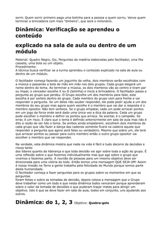 sorrir. Quem sorrir primeiro paga uma bolinha para a pessoa a quem sorriu. Vence quem
terminar a brincadeira com mais "dinheiro", que será o milionário.
Dinâmica: Verificação se aprendeu o
conteúdo
explicado na sala de aula ou dentro de um
módulo
Material: Quadro Negro, Giz, Perguntas da matéria elaboradas pelo facilitador, uma fita
cassete, uma bola ou um objeto. 
Procedimento: 
A técnica busca verificar se a turma aprendeu o conteúdo explicado na sala de aula ou
dentro de um módulo.
O facilitador começa fazendo um joguinho da velha, dois membros serão escolhidos com
a música e passando a bola de mão em mão nos dois grupos. Cada grupo elegerá um
nome dentro do tema. Ao terminar a música, os dois membros vão ao centro e tiram par
ou ímpar, o vencedor escolhe X ou O (bolinha) e inicia a brincadeira. O facilitador passa a
pergunta ao grupo que perdeu. O Grupo escolhe um dos membros para falar, esta
escolha é por sorteio dentro do grupo. Cada membro do grupo vem para frente e vai
responder a pergunta. Se um deles não souber responder, ele pode pedir ajuda a um dos
membros do seu grupo mas agora quem escolhe é o membro que vai dar a resposta é o
membro opositor. Não tem sorteios. Se o grupo empatar, cada um pode arriscar pontos
em um jogo da forca onde será dado uma única vez a dica da palavra. Cada um grupo
pode escolher o membro e definir os pontos que arrisca. Se acertar, é o campeão. Se
errar, é um risco. É claro que o tema é definido anteriormente em sala de aula mas não é
dito a razão de ser lido o tema. Se ambos ainda empatarem, escolhem dois membros de
cada grupo que vão fazer a dança das cadeiras somente ficará na cadeira aquele que
responder a pergunta que agora será falso ou verdadeiro. Mesmo que sobre um, ele terá
que arriscar pontos ou passar para outro membro então o outro grupo opositor vai
escolher o membro que vai responder.
Na verdade, esta dinâmica mostra que nada na vida é fácil e tudo decorre de decisões e
riscos tanto 
dos líderes quanto da liderança e que toda decisão vai agir sobre toda a ação do grupo. É
uma reflexão sobre o que fazemos individualmente mas que age sobre o grupo que
vivemos e fazemos parte. A reunião de pessoas para um mesmo objetivo deve ser
direcionada para uma vitória do todo. Então temos uma mensagem QUE SEJA UM! Assim
é nossa missão na Terra a gente trabalha pela felicidade do Mundo porque somos parte
desta humanidade. 
O facilitador começa a fazer perguntas para os grupos sobre os momentos em que as
perguntas 
foram feitas e sobre as tomadas de decisão, depois coloca a mensagem que o Grupo
deve trabalhar como um todo e que nesta dinâmica todos venceram porque aprenderam
sobre o valor da tomada de decisões e que puderam traçar metas para atingir um
objetivo. Isto é que se deve fazer em sala de aula, todos em conjunto, uns ajudando aos
outros.
Dinâmica: do 1, 2, 3 Objetivo: Quebra-gelo
 