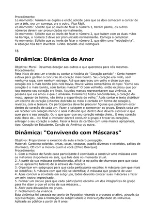 Procedimento: 
1o momento: Formam-se duplas e então solicite para que os dois comecem a contar de
um a três, ora um começa, ora o outro. Fica Fácil. 
2o momento: Solicite que ao invés de falar o número 1, batam palma, os outros
números devem ser pronunciados normalmente. 
3o momento: Solicite que ao invés de falar o número 2, que batam com as duas mãos
na barriga, o número 3 deve ser pronunciado normalmente. Começa a complicar. 
4o momento: Solicite que ao invés de falar o número 3, que dêm uma "reboladinha". 
A situação fica bem divertida. Grato. Ricardo José Rodrigues
16
Dinâmica: Dinâmica do Amor
Objetivo: Moral: Devemos desejar aos outros o que queremos para nós mesmos. 
Procedimento: 
Para início de ano Ler o texto ou contar a história do "Coração partido" - Certo homem
estava para ganhar o concurso do coração mais bonito. Seu coração era lindo, sem
nenhuma ruga, sem nenhum estrago. Até que apareceu um velho e disse que seu
coração era o mais bonito pois nele havia. Houve vários comentários do tipo: "Como seu
coração é o mais bonito, com tantas marcas?" O bom velhinho, então explicou que por
isso mesmo seu coração era lindo. Aquelas marcas representavam sua vivência, as
pessoas que ele amou e que o amaram. Finalmente todos concordaram, o coração do
moço, apesar de lisinho, não tinha a experiência do velho." Após contar o texto distribuir
um recorte de coração (chamex dobrado ao meio e cortado em forma de coração),
revistas, cola e tesoura. Os participantes deverão procurar figuras que poderiam estar
dentro do coração de cada um. Fazer a colagem e apresentar ao grupo. Depois cada um
vai receber um coração menor e será instruído que dentro dele deverá escrever o que
quer para o seu coração. Ou o que quer que seu coração esteja cheio.. O meu coração
está cheio de... No final o instrutor deverá conduzir o grupo a trocar os corações,
entregar o seu coração a outro. Fazer a troca de cartões com uma música apropriada,
tipo: Coração de Estudante, Canção da América ou outra.
Dinâmica: “Convivendo com Máscaras”
Objetivo: Proporcionar o exercício da auto e hetero percepção. 
Material: Cartolina colorida, tintas, colas, tesouras, papéis diversos e coloridos, palitos de
churrasco, CD com a música quem é você (Chico Buarque) 
Procedimento: 
1. Com a música de fundo cada participante é convidado a construir uma máscara com
os materiais disponíveis na sala, que fale dele no momento atual. 
2. A partir da sua máscara confeccionada, afixá-la no palito de churrasco para que cada
um se apresente falando de si através da mascara. 
3. Organizar em subgrupos para que cada participante escolha: A máscara com que mais
se identifica; A máscara com que não se identifica; A máscara que gostaria de usar. 
4. Após concluir a atividade em subgrupo, todos deverão colocar suas máscaras e fazer
um mini teatro improvisado. 
5. Formar um círculo para que cada participante escolha um dos integrantes do grupo
para lhe dizer o que vê atrás de sua máscara... 
6. Abrir para discussões no grupo. 
7. Fechamento da vivência. 
Esta dinâmica foi baseada na teoria de Vygotsky, visando o processo criativo, através da 
representação, para a formação da subjetividade e intersubjetividade do indivíduo.
Aplicada ao público a partir de 9 anos
 