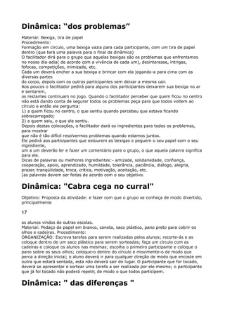 Dinâmica: “dos problemas”
Material: Bexiga, tira de papel 
Procedimento: 
Formação em círculo, uma bexiga vazia para cada participante, com um tira de papel
dentro (que terá uma palavra para o final da dinâmica) 
O facilitador dirá para o grupo que aquelas bexigas são os problemas que enfrentamos
no nosso dia-adia( de acordo com a vivência de cada um), desinteresse, intrigas,
fofocas, competições, inimizade, etc. 
Cada um deverá encher a sua bexiga e brincar com ela jogando-a para cima com as
diversas partes 
do corpo, depois com os outros participantes sem deixar a mesma cair. 
Aos poucos o facilitador pedirá para alguns dos participantes deixarem sua bexiga no ar
e sentarem, 
os restantes continuam no jogo. Quando o facilitador perceber que quem ficou no centro
não está dando conta de segurar todos os problemas peça para que todos voltem ao
círculo e então ele pergunta: 
1) a quem ficou no centro, o que sentiu quando percebeu que estava ficando
sobrecarregado; 
2) a quem saiu, o que ele sentiu. 
Depois destas colocações, o facilitador dará os ingredientes para todos os problemas,
para mostrar 
que não é tão difícil resolvermos problemas quando estamos juntos. 
Ele pedirá aos participantes que estourem as bexigas e peguem o seu papel com o seu
ingrediente, 
um a um deverão ler e fazer um comentário para o grupo, o que aquela palavra significa
para ele. 
Dicas de palavras ou melhores ingredientes:- amizade, solidariedade, confiança,
cooperação, apoio, aprendizado, humildade, tolerância, paciência, diálogo, alegria,
prazer, tranqüilidade, troca, crítica, motivação, aceitação, etc. 
(as palavras devem ser feitas de acordo com o seu objetivo.
Dinâmica: "Cabra cega no curral"
Objetivo: Proposta da atividade: e fazer com que o grupo se conheça de modo divertido,
principalmente
17
os alunos vindos de outras escolas. 
Material: Pedaço de papel em branco, caneta, saco plástico, pano preto para cobrir os
olhos e cadeiras. Procedimento: 
ORGANIZAÇÃO: Escreva tarefas para serem realizadas pelos alunos; recorte-ás e as
coloque dentro de um saco plástico para serem sorteadas; faça um círculo com as
cadeiras e coloque os alunos nas mesmas; escolha o primeiro participante e coloque o
pano sobre os seus olhos; coloque-o dentro do círculo e movimente-o de modo que
perca a direção inicial; o aluno deverá ir para qualquer direção de modo que encoste em
outra que estará sentada, esta não deverá sair do lugar. O participante que for tocado,
deverá se apresentar e sortear uma tarefa a ser realizada por ele mesmo; o participante
que já foi tocado não poderá repetir, de modo o que todos participem.
Dinâmica: " das diferenças "
 