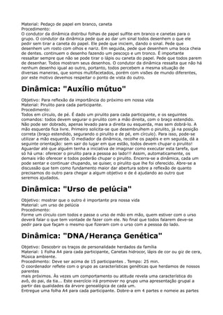 Material: Pedaço de papel em branco, caneta 
Procedimento: 
O condutor da dinâmica distribui folhas de papel sulfite em branco e canetas para o
grupo. O condutor da dinâmica pede que ao dar um sinal todos desenhem o que ele
pedir sem tirar a caneta do papel. Ele pede que iniciem, dando o sinal. Pede que
desenhem um rosto com olhos e nariz. Em seguida, pede que desenhem uma boca cheia
de dentes. continuem o desenho fazendo um pescoço e um tronco. É importante
ressaltar sempre que não se pode tirar o lápis ou caneta do papel. Pede que todos parem
de desenhar. Todos mostram seus desenhos. O condutor da dinâmica ressalta que não há
nenhum desenho igual ao outro, portanto, todos percebem a mesma situação de
diversas maneiras, que somos multifacetados, porém com visões de mundo diferentes,
por este motivo devemos respeitar o ponto de vista do outro.
Dinâmica: "Auxílio mútuo"
Objetivo: Para reflexão da importância do próximo em nossa vida 
Material: Pirulito para cada participante. 
Procedimento: 
Todos em círculo, de pé. É dado um pirulito para cada participante, e os seguintes
comandos: todos devem segurar o pirulito com a mão direita, com o braço estendido.
Não pode ser dobrado, apenas levado para a direita ou esquerda, mas sem dobrá-lo. A
mão esquerda fica livre. Primeiro solicita-se que desembrulhem o pirulito, já na posição
correta (braço estendido, segurando o pirulito e de pé, em círculo). Para isso, pode-se
utilizar a mão esquerda. O mediador da dinâmica, recolhe os papéis e em seguida, dá a
seguinte orientação: sem sair do lugar em que estão, todos devem chupar o pirulito!
Aguardar até que alguém tenha a iniciativa de imaginar como executar esta tarefa, que
só há uma: oferecer o pirulito para a pessoa ao lado!!! Assim, automaticamente, os
demais irão oferecer e todos poderão chupar o pirulito. Encerra-se a dinâmica, cada um
pode sentar e continuar chupando, se quiser, o pirulito que lhe foi oferecido. Abre-se a
discussão que tem como fundamento maior dar abertura sobre a reflexão de quanto
precisamos do outro para chegar a algum objetivo e de é ajudando ao outro que
seremos ajudados.
Dinâmica: "Urso de pelúcia"
Objetivo: mostrar que o outro é importante pra nossa vida 
Material: um urso de pelúcia 
Procedimento: 
Forme um círculo com todos e passe o urso de mão em mão, quem estiver com o urso
deverá falar o que tem vontade de fazer com ele. No final que todos falarem deve-se
pedir para que façam o mesmo que fizeram com o urso com a pessoa do lado.
Dinâmica: "DNA/Herança Genética"
Objetivo: Descobrir os traços de personalidade herdados da família 
Material: 1 Folha A4 para cada participante, Canetas hidrocor, lápis de cor ou giz de cera,
Música ambiente. 
Procedimento: Deve ser acima de 15 participantes . Tempo: 25 min. 
O coordenador reflete com o grupo as características genéticas que herdamos de nossos
parentes 
mais próximos. Às vezes um comportamento ou atitude revela uma característica do
avô, do pai, da tia... Este exercício irá promover no grupo uma apresentação grupal a
partir das qualidades da árvore genealógica de cada um. 
Entregue uma folha A4 para cada participante. Dobre-a em 4 partes e nomeie as partes
 