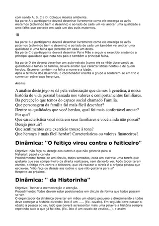 com sendo A, B, C e D. Coloque música ambiente. 
Na parte A o participante deverá desenhar livremente como ele enxerga os avós
maternos (colorindo bem o desenho) e ao lado de cada um vai anotar uma qualidade e
uma falha que percebe em cada um dos avós maternos.
18
Na parte B o participante deverá desenhar livremente como ele enxerga os avós
paternos (colorindo bem o desenho) e ao lado de cada um também vai anotar uma
qualidade e uma falha que percebe em cada um deles. 
Na parte C o participante deverá desenhar Pai e Mãe e seguir o exercício anotando a
principal qualidade que nota nos pais e também a principal falha.
Na parte D ele deverá desenhar um auto-retrato (como ele se vê)e observando as
qualidades e falhas da família, deverá anotar que características herdou e de quem
herdou. Escrever também na folha o nome e a idade. 
Após o término dos desenhos, o coordenador orienta o grupo a sentarem-se em trio e
comentar sobre suas heranças.
Análise
A análise deste jogo se dá pela valorização que damos à genética, à nossa
história de vida pessoal baseada nos valores e comportamentos familiares.
Da percepção que temos do espaço social chamado Família. 
Que personagem da família foi mais fácil desenhar? 
Dentre as qualidades que você herdou, qual foi mais confortável anotar?
Por que? 
Que característica você nota em seus familiares e você ainda não possui?
Deseja possuir? 
Que sentimentos este exercício trouxe à tona? 
Que herança é mais fácil herdar? Características ou valores financeiros?
Dinâmica: "O feitiço virou contra o feiticeiro"
Objetivo: não faça ou deseje aos outros o que não gostaria para si 
Material: papel e caneta 
Procedimento: forma-se um círculo, todos sentados, cada um escreve uma tarefa que
gostaria que seu companheiro da direita realizasse, sem deixá-lo ver. Após todos terem
escrito, o feitiço vira contra o feiticeiro, que irá realizar a tarefa é a própria pessoa que
escreveu. "não faça ou deseje aos outros o que não gostaria para si" 
Respeito ao próximo.
Dinâmica: " da Historinha"
Objetivo: Treinar a memorização e atenção. 
Procedimento: Todos devem estar posicionados em círculo de forma que todos possam
se ver. 
O organizador da dinâmica deve ter em mãos um objeto pequeno e direcionando a todos
deve começar a história dizendo: Isto é um ..... (Ex. cavalo). Em seguida deve passar o
objeto à pessoa ao seu lado que deverá acrescentar mais uma palavra a história sempre
repetindo tudo o que já foi dito. (Ex. Isto é um cavalo de vestido...), e assim
 