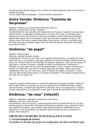 sucessivamente até que alguém erre a ordem da história pagando assim uma prenda a
escolha do grupo. 
Cria-se cada história engraçada... É bem divertido, aproveitem.
Outra Versão: Dinâmica "Caixinha de
Surpresas"
Objetivo: Dinâmica do autoconhecimento;Falar sobre si 
Materiais: caixinha com tampa, e Espelho 
Procedimento:Em uma caixinha com tampa deve ser fixado um espelho na tampa pelo
lado de dentro. As pessoas do grupo devem se sentar em círculo. O animador deve
explicar que dentro da caixa tem a foto de uma pessoa muito importante (enfatizar),
depois deve passar para uma pessoa e pedir que fale sobre a pessoa da foto, e não
devem deixar claro que a pessoa importante é ela própria. Ao final, o animador deve
provocar para que as pessoas digam como se sentiram falando da pessoa importante
que estava na foto.
Dinâmica: “do papel"
Objetivo: Descontração 
Materiais: pedaço de papel, caneta 
Procedimento: Forma-se um círculo e em seguida será distribuído um pedaço de papel
para cada um, e uma caneta. Logo após a pessoa irá escrever qualquer pergunta que ela
quiser, ex: Porque hoje fez sol? entendeu?!É qualquer pergunta, o que vier na cabeça. Ai
logo após o instrutor irá pegar os papéis de todos os participantes, embaralhar e
entregar um para cada (só que você não poderá pegar o seu), ai depois de feito isso a
pessoa vai responder o que estiver naquele papel que ela pegou. Depois que todos
responderem sem um ver o do outro, você vai dobrar seu papel e vai passar 2 vezes
para seu lado direito todos juntos. Ai começa a brincadeira. Uma pessoa começa lendo o
que está em seu papel, em
19
seguida a pessoa do lado direito ou esquerdo (depende do monitor escolher), digamos
que foi pela direita, ai a pessoa vai ler o que está escrito na RESPOSTA dela, e assim
sucessivamente, a mesma que respondeu a resposta vai ler a sua pergunta e o vizinho
ao lado responderá a sua resposta é muito legal e divertindo causando muitos risos!!!!
Dinâmica: “da rosa" (infantil)
Objetivo: despertar a atitude em preservar o que temos. 
Materiais: uma flor (rosa) natural 
Procedimento: fazer um círculo, e cada integrante retira um pedacinho da flor, ao final
sobrará apenas o talo da flor. O monitor da dinâmica questiona o que aconteceu? Será
que podemos consertar o que fizemos? Essa dinâmica pode ser trabalhada com os
pequeninos, a fim de preservar os materiais dentro da sala de aula, ou preservar o
próprio meio ambiente.
GRUPO DE COCHICHO, ZUM-ZUM ou FACE A FACE 
1. Caracterização da técnica 
Consiste na divisão do grupo em subgrupos de dois membros que
 