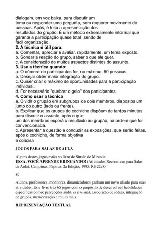 dialogam, em voz baixa, para discutir um 
tema ou responder uma pergunta, sem requerer movimento de
pessoas. Após, é feita a apresentação dos 
resultados do grupão. É um método extremamente informal que
garante a participação quase total, sendo de 
fácil organização. 
2. A técnica é útil para: 
a. Comentar, apreciar e avaliar, rapidamente, um tema exposto. 
b. Sondar a reação do grupo, saber o que ele quer. 
c. A consideração de muitos aspectos distintos do assunto. 
3. Use a técnica quando: 
a. O número de participantes for, no máximo, 50 pessoas. 
b. Desejar obter maior integração do grupo. 
c. Quiser criar o máximo de oportunidades para a participação
individual. 
d. For necessário "quebrar o gelo" dos participantes. 
4. Como usar a técnica 
a. Dividir o grupão em subgrupos de dois membros, dispostos um
junto do outro (lado ou frente). 
b. Explicar que os grupos de cochicho dispõem de tantos minutos
para discutir o assunto, após o que 
um dos membros exporá o resultado ao grupão, na ordem que for
convencionada. 
c. Apresentar a questão e conduzir as exposições, que serão feitas,
após o cochicho, de forma objetiva 
e concisa
JOGOS PARA SALAS DE AULA
Alguns destes jogos estão no livro de Simão de Miranda: 
ESSA, VOCÊ APRENDE BRINCANDO! (Atividades Recreativas para Salas
de Aula), Campinas: Papirus, 2a Edição, 1995. R$ 22,00
20
Alunos, professores, monitores, dinamizadores ganham um novo aliado para suas
atividades. Este livro traz 65 jogos com o propósito de desenvolver habilidades
especíﬁcas como: percepções auditiva e visual, associação de idéias, integração
de grupos, memorização e muito mais.
REPRESENTAÇÃO TEXTUAL
 