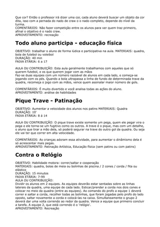 Que cor? Então o professor irá dizer uma cor, cada aluno deverá buscar um objeto da cor
dita, isso com a pernada do nado de craw o o nado completo, depende do nível da
turma. 
COMENTÁRIOS: Não fazer competição entre os alunos para ver quem traz primeiro,
afinal o objetivo é o nado craw. 
APROVEITAMENTO: recreação
Todo aluno participa - educação física
OBJETIVO: trabalhar o aluno de forma lúdica e participativa na aula. MATERIAIS: quadra,
bola de futebol ou voleibol 
DURAÇÃO: 40 min 
FAIXA ETÁRIA: 6 a 17
AULA OU CONTRIBUIÇÃO: Esta aula geralmente trabalhamos com aqueles que só
querem futebol, e os que querem jogar com as mãos 
Faz-se duas equipes com um número razoável de alunos em cada lado, e começa-se
jogando com os pés. Quando a bola ultrapassa a linha de fundo de determinada trave da
quadra, recomeça o jogo com as mãos, vence quem assinalar maior número de gols.
COMENTÁRIOS: É muito divertido e você analisa todas as ações do aluno.
APROVEITAMENTO: análise de habilidades
Pique Trave - Patinação
OBJETIVO: Aumentar a velocidade dos alunos nos patins MATERIAIS: Quadra 
DURAÇÃO: 10' 
FAIXA ETÁRIA: 8 á 14
AULA OU CONTRIBUIÇÃO: O pique trave existe somente um pega, quem ele pegar vira o
pega e ele torna-se um fugitivo como os outros. A trave é o pique, mas com um detalhe,
o aluno que tirar a mão dela, só poderá segurar na trave do outro gol da quadra. Ou seja
ele vai ter que correr em alta velocidade.
COMENTÁRIOS: As crianças adoram essa atividade, para aumentar o dinâmismo dela é
só acrescentar mais pegas. 
APROVEITAMENTO: Patinação Artística, Educação física (sem patins ou com patins)
Contra o Relógio
OBJETIVO: Habilidade motora: correr/saltar e cooperação 
MATERIAIS: quadra, bolas de meia ou bolinhas de piscina / 2 cones / corda / fita ou
elástico 
DURAÇÃO: 15 minutos 
FAIXA ETÁRIA: 7-99 
AULA OU CONTRIBUIÇÃO: 
Dividir os alunos em 2 equipes. As equipes deverão estar sentadas sobre as linhas
laterais da quadra, uma equipe de cada lado. Esticar/prender a corda nos dois cones e
colocar no meio da quadra (entre as equipes). Ao comando do profo a equipe 1 deverá
correr e saltar a corda, recolher todas as bolinhas, que foram jogadas pelo profo do lado
oposto, saltar novamente a corda e colocá-las na caixa. Simultaneamente o grupo 2
deverá dar uma volta correndo ao redor da quadra. Vence a equipe que primeiro concluir
a tarefa. A equipe 2, que está correndo é o 'relógio'. 
APROVEITAMENTO: Recreação 
 