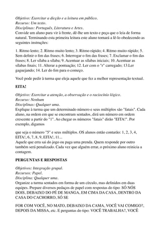 Objetivo: Exercitar a dicção e a leitura em público. 
Recurso: Um texto. 
Disciplinas: Português, Literatura e Artes. 
Convide um aluno para vir à frente, dê-lhe um texto e peça que o leia de forma
natural. Terminando esta primeira leitura este aluno tornará a lê-lo obedecendo as
seguintes instruções:
1. Ritmo lento; 2. Ritmo muito lento; 3. Ritmo rápido; 4. Ritmo muito rápido; 5.
Sem deﬁnir o ﬁm das frases; 6. Interrogar o ﬁm das frases; 7. Exclamar o ﬁm das
frases; 8. Ler sílaba a sílaba; 9. Acentuar as sílabas iniciais; 10. Acentuar as
sílabas ﬁnais; 11. Alterar a pontuação; 12. Ler com o "r" carregado; 13.Ler
gaguejando; 14. Ler do ﬁm para o começo.
Você pode pedir à turma que eleja aquele que fez a melhor representação textual.
EITA!
Objetivo: Exercitar a atenção, a observação e o raciocínio lógico. 
Recurso: Nenhum 
Disciplinas: Qualquer uma. 
Explique à turma que um determinado número e seus múltiplos são "fatais". Cada
aluno, na ordem em que se encontram sentados, dirá um número em ordem
crescente a partir do "1". Ao chegar os números "fatais" dirão "EITA!". Por
exemplo, digamos
que seja o número "5" e seus múltiplos. OS alunos então contarão: 1, 2, 3, 4,
EITA!, 6, 7, 8, 9, EITA!, 11... 
Aquele que erra sai do jogo ou paga uma prenda. Quem responde por outro
também será penalizado. Cada vez que alguém errar, o próximo aluno reinicia a
contagem.
PERGUNTAS E RESPOSTAS
Objetivos: Integração grupal. 
Recursos: Papel. 
Disciplina: Qualquer uma. 
Organize a turma sentados em forma de um círculo, mas deﬁnidos em duas
equipes. Prepare diversos pedaços de papel com respostas do tipo: SÓ NÓS
DOIS, DEBAIXO DO PÉ DE MANGA, EM CIMA DA CASA, DENTRO DA
CASA DO CACHORRO, SÓ SE
FOR COM VOCÊ, NO MATO, DEBAIXO DA CAMA, VOCÊ VAI COMIGO?,
DEPOIS DA MISSA, etc. E perguntas do tipo: VOCÊ TRABALHA?, VOCÊ
 