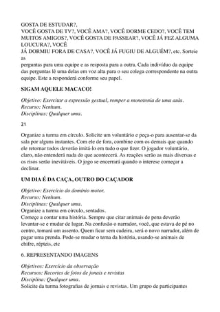 GOSTA DE ESTUDAR?, 
VOCÊ GOSTA DE TV?, VOCÊ AMA?, VOCÊ DORME CEDO?, VOCÊ TEM
MUITOS AMIGOS?, VOCÊ GOSTA DE PASSEAR?, VOCÊ JÁ FEZ ALGUMA
LOUCURA?, VOCÊ 
JÁ DORMIU FORA DE CASA?, VOCÊ JÁ FUGIU DE ALGUÉM?, etc. Sorteie
as 
perguntas para uma equipe e as resposta para a outra. Cada indivíduo da equipe
das perguntas lê uma delas em voz alta para o seu colega correspondente na outra
equipe. Este a responderá conforme seu papel.
SIGAM AQUELE MACACO!
Objetivo: Exercitar a expressão gestual, romper a monotonia de uma aula.
Recurso: Nenhum. 
Disciplinas: Qualquer uma.
21
Organize a turma em círculo. Solicite um voluntário e peça-o para ausentar-se da
sala por alguns instantes. Com ele de fora, combine com os demais que quando
ele retornar todos deverão imitá-lo em tudo o que ﬁzer. O jogador voluntário,
claro, não entenderá nada do que acontecerá. As reações serão as mais diversas e
os risos serão inevitáveis. O jogo se encerrará quando o interese começar a
declinar.
UM DIA É DA CAÇA, OUTRO DO CAÇADOR
Objetivo: Exercício do domínio motor. 
Recurso: Nenhum. 
Disciplinas: Qualquer uma. 
Organize a turma em círculo, sentados. 
Começe a contar uma história. Sempre que citar animais de pena deverão
levantar-se e mudar de lugar. Na confusão o narrador, você, que estava de pé no
centro, tomará um assento. Quem ﬁcar sem cadeira, será o novo narrador, além de
pagar uma prenda. Pode-se mudar o tema da história, usando-se animais de
chifre, répteis, etc
6. REPRESENTANDO IMAGENS
Objetivos: Exercício da observação 
Recursos: Recortes de fotos de jonais e revistas 
Disciplina: Qualquer uma. 
Solicite da turma fotograﬁas de jornais e revistas. Um grupo de participantes
 