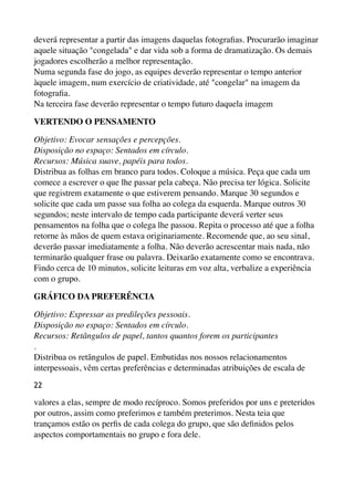 deverá representar a partir das imagens daquelas fotograﬁas. Procurarão imaginar
aquele situação "congelada" e dar vida sob a forma de dramatização. Os demais
jogadores escolherão a melhor representação. 
Numa segunda fase do jogo, as equipes deverão representar o tempo anterior
àquele imagem, num exercício de criatividade, até "congelar" na imagem da
fotograﬁa. 
Na terceira fase deverão representar o tempo futuro daquela imagem
VERTENDO O PENSAMENTO
Objetivo: Evocar sensações e percepções. 
Disposição no espaço: Sentados em círculo. 
Recursos: Música suave, papéis para todos. 
Distribua as folhas em branco para todos. Coloque a música. Peça que cada um
comece a escrever o que lhe passar pela cabeça. Não precisa ter lógica. Solicite
que registrem exatamente o que estiverem pensando. Marque 30 segundos e
solicite que cada um passe sua folha ao colega da esquerda. Marque outros 30
segundos; neste intervalo de tempo cada participante deverá verter seus
pensamentos na folha que o colega lhe passou. Repita o processo até que a folha
retorne às mãos de quem estava originariamente. Recomende que, ao seu sinal,
deverão passar imediatamente a folha. Não deverão acrescentar mais nada, não
terminarão qualquer frase ou palavra. Deixarão exatamente como se encontrava.
Findo cerca de 10 minutos, solicite leituras em voz alta, verbalize a experiência
com o grupo.
GRÁFICO DA PREFERÊNCIA
Objetivo: Expressar as predileções pessoais. 
Disposição no espaço: Sentados em círculo. 
Recursos: Retângulos de papel, tantos quantos forem os participantes 
. 
Distribua os retângulos de papel. Embutidas nos nossos relacionamentos
interpessoais, vêm certas preferências e determinadas atribuições de escala de
22
valores a elas, sempre de modo recíproco. Somos preferidos por uns e preteridos
por outros, assim como preferimos e também preterimos. Nesta teia que
trançamos estão os perﬁs de cada colega do grupo, que são deﬁnidos pelos
aspectos comportamentais no grupo e fora dele.
 