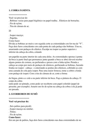 1. COBRA FAMINTA
**************** 
Você vai precisar de: 
. Bobinas vazias para papel higiênico ou papel toalha; . Elásticos de borracha; 
. Fio de nylon; 
. Tira de câmara de ar;
23
. Isopor maciço; 
. Papelão. 
Como fazer: 
Divida as bobinas ao meio e em seguida corte as extremidades em for-ma de “V”.
Faça dois furos coincidentes em cada ponta de cada pedaço das bobinas. Una-as,
amarrando com pedaços do elástico. Esculpe no isopor as partes superior e
inferior da cabeça da cobra, colando
um papelão na parte interior de cada uma delas. As extremidades opostas à ponta
da boca (a parte ﬁnal que permanece junta quando a boca se abre) deverá receber
alguns pontos de costura, ou perfurados e presos com a linha nylon. Prenda a
cabeça ao corpo por meio de pedaços de elásticos, perfurando as bobinas, fazendo
fendas no isopor - cabeça - e enterrando as pontas dos elásticos, cobrindo-as com
uma camada de cola para isopor. Para uma maior ﬁrmeza, torne a cobrir a fenda
com pedaço de isopor. Com a tira de câmara de ar, corte a forma
da língua, pinte-a e cole-a na parte inferior da boca. Faça a pintura da cabeça. O
corpo da cobra 
tanto pode ser pintado, como pode ser recoberto com papel colorido (papel de
presente, por exemplo). Amarre um ﬁo de nylon na cabeça da cobra e ela já pode
ser puxada.
2. GUERREIROS DE SUMÔ
******************
Você vai precisar de:
. Seis palitos para picolé; 
. Isopor maciço ou similar; 
. Tintas; 
. Fio de nylon. 
Como fazer: 
Em um par de palitos, faça dois furos coincidentes nas duas extremidades de no
 