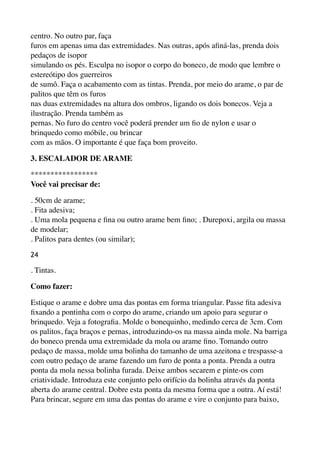 centro. No outro par, faça 
furos em apenas uma das extremidades. Nas outras, após aﬁná-las, prenda dois
pedaços de isopor 
simulando os pés. Esculpa no isopor o corpo do boneco, de modo que lembre o
estereótipo dos guerreiros 
de sumô. Faça o acabamento com as tintas. Prenda, por meio do arame, o par de
palitos que têm os furos 
nas duas extremidades na altura dos ombros, ligando os dois bonecos. Veja a
ilustração. Prenda também as 
pernas. No furo do centro você poderá prender um ﬁo de nylon e usar o
brinquedo como móbile, ou brincar 
com as mãos. O importante é que faça bom proveito.
3. ESCALADOR DE ARAME
*****************
Você vai precisar de:
. 50cm de arame; 
. Fita adesiva; 
. Uma mola pequena e ﬁna ou outro arame bem ﬁno; . Durepoxi, argila ou massa
de modelar; 
. Palitos para dentes (ou similar);
24
. Tintas.
Como fazer:
Estique o arame e dobre uma das pontas em forma triangular. Passe ﬁta adesiva
ﬁxando a pontinha com o corpo do arame, criando um apoio para segurar o
brinquedo. Veja a fotograﬁa. Molde o bonequinho, medindo cerca de 3cm. Com
os palitos, faça braços e pernas, introduzindo-os na massa ainda mole. Na barriga
do boneco prenda uma extremidade da mola ou arame ﬁno. Tomando outro
pedaço de massa, molde uma bolinha do tamanho de uma azeitona e trespasse-a
com outro pedaço de arame fazendo um furo de ponta a ponta. Prenda a outra
ponta da mola nessa bolinha furada. Deixe ambos secarem e pinte-os com
criatividade. Introduza este conjunto pelo orifício da bolinha através da ponta
aberta do arame central. Dobre esta ponta da mesma forma que a outra. Aí está!
Para brincar, segure em uma das pontas do arame e vire o conjunto para baixo,
 
