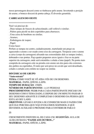 nosso personagem descerá como se titubeasse pelo arame. Invertendo a posição
do arame, o boneco descerá de ponta-cabeça. É diversão garantida.
CARRUAGEM DO OESTE
*********************** 
Você vai precisar de: 
. Duas tampas de frascos de achocolatado, café solúvel o similar; 
. Palitos para picolé ou dois espetinhos para churrasco; 
. Uma caixa de bombons ou similar; 
. Arames; 
. Embalagens de isopor; 
. Papel. 
Como fazer: 
Perfure as tampas no centro, cuidadosamente, martelando um prego ou
aquecendo o arame a ser usado como eixo da carruagem. Trespasse com o arame
a caixa (corpo da carruagem) aﬁxando nas extremidades dele as tampas (rodas),
dobrando-o nas pontas. Faça quatro pequenos arcos iguais e ﬁxe-os na parte
superior da carruagem, onde será estendida e colada a lona (papel). Na ponta mais
comprida da carruagem cole ou prenda com arame um dos pares dos extremos
dos palitos ou espetinhos. O outro par será preso no cavalo que será desenhado,
colado e cortado com estilete no isopor ou similar.
DINÂMICAS DE GRUPO 
“Auto-retrato” 
TEMA: COMO VOCÊ SE VÊ ATRA VÉS DE UM DESENHO. 
MATERIAL: PAPEL OFÍCIO, LÁPIS. 
TEMPO DE DURAÇÃO: 15MIN. 
NÚMERO DE PARTICIPANTES : (+)15 PESSOAS 
PROCEDIMENTOS: PEDIR PARA CADA PARTICIPANTE INICIAR UM
DESENHO COM O TEMA DADO, E DEPOIS DE UM MINUTO PASSAR O
SEU DESENHO ADIANTE E COMPLETAR O DESENHO DA PESSOA QUE
ESTÁ AO SEU LADO. 
OBJETIVOS: LEVAR O JOVEM A SE CONHECER MAIS E FAZER COM
QUE ELE PERCEBA QUE NÃO EVOLUIMOS SOZINHOS, E QUE
DEVEMOS AUXILIAR O PRÓXIMO PARA CONTRIBUIR PARA O
25
CRESCIMENTO INDIVIDUAL DE CADA UM. SUGESTÃO: AULA DE
ALMA HUMANA “FAZER AOS OUTROS...” 
MATERIAL: PAPEL OFÍCIO, LÁPIS.
 