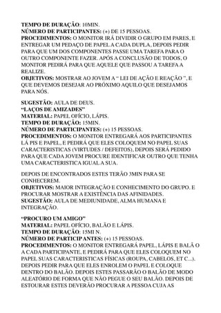 TEMPO DE DURAÇÃO: 10MIN. 
NÚMERO DE PARTICIPANTES: (+) DE 15 PESSOAS. 
PROCEDIMENTOS: O MONITOR IRÁ DIVIDIR O GRUPO EM PARES, E
ENTREGAR UM PEDAÇO DE PAPEL A CADA DUPLA, DEPOIS PEDIR
PARA QUE UM DOS COMPONENTES PASSE UMA TAREFA PARA O
OUTRO COMPONENTE FAZER. APÓS A CONCLUSÃO DE TODOS, O
MONITOR PEDIRÁ PARA QUE AQUELE QUE PASSOU A TAREFAA
REALIZE. 
OBJETIVOS: MOSTRAR AO JOVEM A “ LEI DE AÇÃO E REAÇÃO ”, E
QUE DEVEMOS DESEJAR AO PRÓXIMO AQUILO QUE DESEJAMOS
PARA NÓS.
SUGESTÃO: AULA DE DEUS. 
“LAÇOS DE AMIZADES” 
MATERIAL: PAPEL OFÍCIO, LÁPIS. 
TEMPO DE DURAÇÃO: 15MIN. 
NÚMERO DE PARTICIPANTES: (+) 15 PESSOAS. 
PROCEDIMENTOS: O MONITOR ENTREGARÁ AOS PARTICIPANTES
LÁ PIS E PAPEL, E PEDIRÁ QUE ELES COLOQUEM NO PAPEL SUAS
CARACTERISTICAS (VIRTUDES / DEFEITOS), DEPOIS SERÁ PEDIDO
PARA QUE CADA JOVEM PROCURE IDENTIFICAR OUTRO QUE TENHA
UMA CARACTERISTICA IGUAL A SUA.
DEPOIS DE ENCONTRADOS ESTES TERÃO 3MIN PARA SE
CONHECEREM. 
OBJETIVOS: MAIOR INTEGRAÇÃO E CONHECIMENTO DO GRUPO. E
PROCURAR MOSTRAR A EXISTÊNCIA DAS AFINIDADES. 
SUGESTÃO: AULA DE MEDIUNIDADE, ALMA HUMANA E
INTEGRAÇÃO.
“PROCURO UM AMIGO” 
MATERIAL: PAPEL OFÍCIO, BALÃO E LÁPIS. 
TEMPO DE DURAÇÃO: 15MI N. 
NÚMERO DE PARTICIPANTES: (+) 15 PESSOAS. 
PROCEDIMENTOS: O MONITOR ENTREGARÁ PAPEL, LÁPIS E BALÃ O
A CADA PARTICIPANTE, E PEDIRÁ PARA QUE ELES COLOQUEM NO
PAPEL SUAS CARACTERISTICAS FÍSICAS (ROUPA, CABELOS, ET C...). 
DEPOIS PEDIR PARA QUE ELES ENROLEM O PAPEL E COLOQUE
DENTRO DO BALÃO. DEPOIS ESTES PASSARÃO O BALÃO DE MODO
ALEATÓRIO DE FORMA QUE NÃO PEGUE O SEU BALÃO. DEPOIS DE
ESTOURAR ESTES DEVERÃO PROCURAR A PESSOA CUJAAS
 