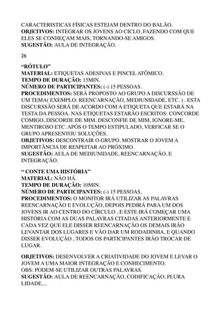 CARACTERISTICAS FÍSICAS ESTEJAM DENTRO DO BALÃO. 
OBJETIVOS: INTEGRAR OS JOVENS AO CICLO, FAZENDO COM QUE
ELES SE CONHEÇAM MAIS, TORNANDO-SE AMIGOS. 
SUGESTÃO: AULA DE INTEGRAÇÃO.
26
“RÓTULO” 
MATERIAL: ETIQUETAS ADESIVAS E PINCEL ATÔMICO. 
TEMPO DE DURAÇÃO: 15MIN. 
NÚMERO DE PARTICIPANTES: (-) 15 PESSOAS. 
PROCEDIMENTOS: SERÁ PROPOSTO AO GRUPO A DISCURSSÃO DE
UM TEMA( EXEMPLO: REENCARNAÇÃO, MEDIUNIDADE, ETC. ) . ESTA
DISCURSSÃO SERÁ DE ACORDO COM A ETIQUETA QUE ESTARÁ NA
TESTA DA PESSOA. NAS ETIQUETAS ESTARÃO ESCRITOS: CONCORDE
COMIGO, DISCORDE DE MIM, DESCONFIE DE MIM, IGNORE-ME,
MENTIROSO ETC. APÓS O TEMPO ESTIPULADO, VERFICAR SE O
GRUPO APRESENTOU SOLUÇÕES. 
OBJETIVOS: DESCONTRAIR O GRUPO. MOSTRAR O JOVEM A
IMPORTÂNCIA DE RESPEITAR AO PRÓXIMO. 
SUGESTÃO: AULA DE MEDIUNIDADE, REENCARNAÇÃO, E
INTEGRAÇÃO.
“ CONTE UMA HISTÓRIA” 
MATERIAL: NÃO HÁ. 
TEMPO DE DURAÇÃO: 10MIN. 
NÚMERO DE PARTICIPANTES: (-) 15 PESSOAS. 
PROCEDIMENTOS: O MONITOR IRÁ UTILIZAR AS PALAVRAS
REENCARNAÇÃO E EVOLUÇÃO, DEPOIS PEDIRÁ PARA UM DOS
JOVENS IR AO CENTRO DO CÍRCULO , E ESTE IRÁ COMEÇAR UMA
HISTÓRIA COM AS DUAS PALAVRAS CITADAS ANTERIORMENTE E
CADA VEZ QUE ELE DISSER REENCARNAÇÃO OS DEMAIS IRÃO
LEVANTAR DOS LUGARES E VÃO DAR UM RODADINHA, E QUANDO
DISSER EVOLUÇÃO , TODOS OS PARTICIPANTES IRÃO TROCAR DE
LUGAR.
OBJETIVOS: DESENVOLVER A CRIATIVIDADE DO JOVEM E LEVAR O
JOVEM A UMA MAIOR INTEGRAÇÃO E CONHECIMENTO. 
OBS: PODEM-SE UTILIZAR OUTRAS PALAVRAS. 
SUGESTÃO: AULA DE REENCARNAÇÃO, CODIFICAÇÃO, PLURA
LIDADE....
 