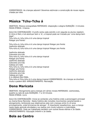 COMENTÁRIOS: As crianças adoram! Devemos estimular a construição de novas regras
criadas por eles.
Música 'Tchu-Tchu á
OBJETIVO: Música coreografada MATERIAIS: disposição e alegria DURAÇÃO: 3 minutos 
FAIXA ETÁRIA: 4-6anos
AULA OU CONTRIBUIÇÃO: O profo canta cada estrofe e em seguida os alunos repetem.
O ritmo é fácil, é só acentuar bem o 'á', o tropical pode ser trocado por 'uma dança bem
legal': 
Tchu-tchu-á, tchu-tchu-á é uma dança tropical 
Polegar pra frente!
Tchu-tchu-á, tchu-tchu-á é uma dança tropical Polegar pra frente 
Joelhinho dobrado 
Tchu-tchu-á, tchu-tchu-á é uma dança tropical Polegar pra frente
Joelhinho dobrado 
Cotovelos pra trás 
Tchu-tchu-á, tchu-tchu-á é uma dança tropical 
Polegar pra frente 
Joelhinho dobrado 
Cotovelos pra trás 
Cabeça pro lado 
Tchu-tchu-á, tchu-tchu-á é uma dança tropical 
Polegar pra frente 
Joelhinho dobrado 
Cotovelos pra trás 
Cabeça pro lado 
E A LíNGUA PRA FORA. 
Tchu-tchu-á Tchu-tchu-á é uma dança tropical COMENTÁRIOS: As crianças se divertem
muito e pedem BIS! APROVEITAMENTO: Recreação
Dona Maricota
OBJETIVO: Alongamento para crianças em séries iniciais MATERIAIS: colchonetes,
quadra ou sala de aula DURAÇÃO: 7 a 10 minutos 
FAIXA ETÁRIA: Livre
AULA OU CONTRIBUIÇÃO: Inicia-se contando uma história onde a personagem principal
se chama ̈Dona Maricota ̈. Nesta história são incluídos movimentos caracterizando o
alongamento, lembrando que objetivamos este com crianças entre 0 e 8 anos
principalmente, onde ̈brincamos de alongar ̈. É importante ressaltarmos, que a criança
nesta idade aprende atividades e as realiza com muito ludismo e criatividade. 
COMENTÁRIOS: Pode ser trabalhado também com outras faixas etárias e 3a Idade.
APROVEITAMENTO: Educação Infantil e 3a Idade.
Bola ao Centro
 