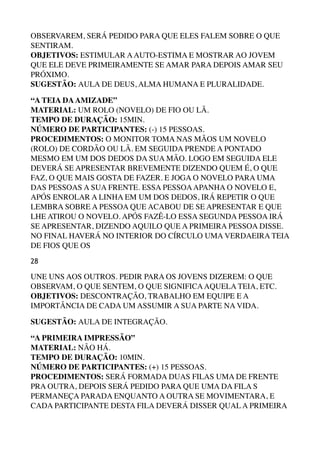 OBSERVAREM, SERÁ PEDIDO PARA QUE ELES FALEM SOBRE O QUE
SENTIRAM. 
OBJETIVOS: ESTIMULAR AAUTO-ESTIMA E MOSTRAR AO JOVEM
QUE ELE DEVE PRIMEIRAMENTE SE AMAR PARA DEPOIS AMAR SEU
PRÓXIMO. 
SUGESTÃO: AULA DE DEUS, ALMA HUMANA E PLURALIDADE.
“A TEIA DAAMIZADE” 
MATERIAL: UM ROLO (NOVELO) DE FIO OU LÃ. 
TEMPO DE DURAÇÃO: 15MIN. 
NÚMERO DE PARTICIPANTES: (-) 15 PESSOAS. 
PROCEDIMENTOS: O MONITOR TOMA NAS MÃOS UM NOVELO
(ROLO) DE CORDÃO OU LÃ. EM SEGUIDA PRENDE A PONTADO
MESMO EM UM DOS DEDOS DA SUA MÃO. LOGO EM SEGUIDA ELE
DEVERÁ SE APRESENTAR BREVEMENTE DIZENDO QUEM É, O QUE
FAZ, O QUE MAIS GOSTA DE FAZER. E JOGA O NOVELO PARA UMA
DAS PESSOAS A SUA FRENTE. ESSA PESSOAAPANHA O NOVELO E,
APÓS ENROLAR A LINHA EM UM DOS DEDOS, IRÁ REPETIR O QUE
LEMBRA SOBRE A PESSOA QUE ACABOU DE SE APRESENTAR E QUE
LHE ATIROU O NOVELO. APÓS FAZÊ-LO ESSA SEGUNDA PESSOA IRÁ
SE APRESENTAR, DIZENDO AQUILO QUE A PRIMEIRA PESSOA DISSE.
NO FINAL HAVERÁ NO INTERIOR DO CÍRCULO UMA VERDAEIRA TEIA
DE FIOS QUE OS
28
UNE UNS AOS OUTROS. PEDIR PARA OS JOVENS DIZEREM: O QUE
OBSERVAM, O QUE SENTEM, O QUE SIGNIFICAAQUELA TEIA, ETC. 
OBJETIVOS: DESCONTRAÇÃO, TRABALHO EM EQUIPE E A
IMPORTÂNCIA DE CADA UM ASSUMIR A SUA PARTE NA VIDA.
SUGESTÃO: AULA DE INTEGRAÇÃO.
“A PRIMEIRA IMPRESSÃO” 
MATERIAL: NÃO HÁ. 
TEMPO DE DURAÇÃO: 10MIN. 
NÚMERO DE PARTICIPANTES: (+) 15 PESSOAS. 
PROCEDIMENTOS: SERÁ FORMADA DUAS FILAS UMA DE FRENTE
PRA OUTRA, DEPOIS SERÁ PEDIDO PARA QUE UMA DA FILA S
PERMANEÇA PARADA ENQUANTO A OUTRA SE MOVIMENTARA, E
CADA PARTICIPANTE DESTA FILA DEVERÁ DISSER QUAL A PRIMEIRA
 