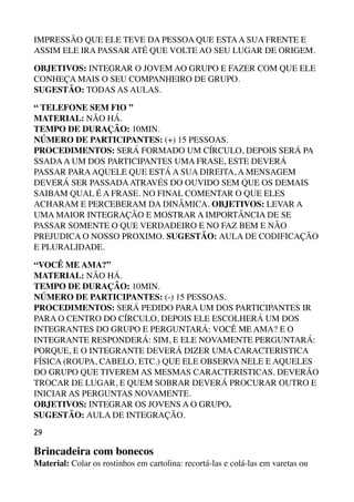 IMPRESSÃO QUE ELE TEVE DA PESSOA QUE ESTAA SUA FRENTE E
ASSIM ELE IRA PASSAR ATÉ QUE VOLTE AO SEU LUGAR DE ORIGEM.
OBJETIVOS: INTEGRAR O JOVEM AO GRUPO E FAZER COM QUE ELE
CONHEÇA MAIS O SEU COMPANHEIRO DE GRUPO. 
SUGESTÃO: TODAS AS AULAS.
“ TELEFONE SEM FIO ” 
MATERIAL: NÃO HÁ. 
TEMPO DE DURAÇÃO: 10MIN. 
NÚMERO DE PARTICIPANTES: (+) 15 PESSOAS. 
PROCEDIMENTOS: SERÁ FORMADO UM CÍRCULO, DEPOIS SERÁ PA
SSADAA UM DOS PARTICIPANTES UMA FRASE, ESTE DEVERÁ
PASSAR PARAAQUELE QUE ESTÁ A SUA DIREITA, A MENSAGEM
DEVERÁ SER PASSADAATRAVÉS DO OUVIDO SEM QUE OS DEMAIS
SAIBAM QUAL É A FRASE. NO FINAL COMENTAR O QUE ELES
ACHARAM E PERCEBERAM DA DINÂMICA. OBJETIVOS: LEVAR A
UMA MAIOR INTEGRAÇÃO E MOSTRAR A IMPORTÂNCIA DE SE
PASSAR SOMENTE O QUE VERDADEIRO E NO FAZ BEM E NÃO
PREJUDICA O NOSSO PROXIMO. SUGESTÃO: AULA DE CODIFICAÇÃO
E PLURALIDADE.
“VOCÊ ME AMA?” 
MATERIAL: NÃO HÁ. 
TEMPO DE DURAÇÃO: 10MIN. 
NÚMERO DE PARTICIPANTES: (-) 15 PESSOAS. 
PROCEDIMENTOS: SERÁ PEDIDO PARA UM DOS PARTICIPANTES IR
PARA O CENTRO DO CÍRCULO, DEPOIS ELE ESCOLHERÁ UM DOS
INTEGRANTES DO GRUPO E PERGUNTARÁ: VOCÊ ME AMA? E O
INTEGRANTE RESPONDERÁ: SIM, E ELE NOVAMENTE PERGUNTARÁ:
PORQUE, E O INTEGRANTE DEVERÁ DIZER UMA CARACTERISTICA
FÍSICA (ROUPA, CABELO, ETC.) QUE ELE OBSERVA NELE E AQUELES
DO GRUPO QUE TIVEREM AS MESMAS CARACTERISTICAS. DEVERÃO
TROCAR DE LUGAR, E QUEM SOBRAR DEVERÁ PROCURAR OUTRO E
INICIAR AS PERGUNTAS NOVAMENTE. 
OBJETIVOS: INTEGRAR OS JOVENS A O GRUPO. 
SUGESTÃO: AULA DE INTEGRAÇÃO.
29
Brincadeira com bonecos 
Material: Colar os rostinhos em cartolina: recortá-las e colá-las em varetas ou
 
