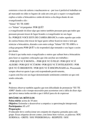 correrem o risco de caírem e machucarem-se - por isso é preferível trabalhar em
pé marcando no chão os lugares de cada um com giz) a seguir o evangelizador
explica a todos a brincadeira e então dá início a ela:chega diante de um
evangelizando e diz : 
"fulano" EU TE AMO 
e o "fulano" irá perguntar: POR QUÊ? 
e evangelizando irá dizer algo que outros também possuam para que todos que 
possuam possam trocar de lugar ﬁcando o evangelizador no seu lugar 
Ex: PORQUE VOCE ESTÁ DE CAMISA BRANCA e todos aqueles que estão
de camisa branca irão trocar de lugar quem sobrar ﬁcará no meio e terá que
reiniciar a brincadeira, dizendo a um outro colega "fulano" EU TE AMO e o
colega pergunta POR QUÊ? e ele responderá algo tomando o seu lugar e assim
por diante. 
O ideal é que tenha mais evangelizados e outros que saibam bem a brincadeira
para fazer as seguintes colocações que irão auxiliar aos trabalhos : 
- POR QUE VC É BONITA. - POR QUE VC É FELIZ / POR QUE VC É
ALEGRE / POR QUE VC É BOM / POR QUE VC É INTELIGENTE / POR
QUE VC É OBEDIENTE / POR QUE VC É DISCIPLINADO etc. Procurando
sempre observar quem é que está respondendo positivamente, 
e quem está ﬁxo em seu lugar demonstrando sentimento contrário ao que está 
sendo colocado.
30
Podemos observar também aqueles que tem diﬁculdade de pronunciar "EU TE
AMO" dando a ele o tempo necessário para acostumar com a idéia de dizer algo
que talvez nunca tenha ouvido e que é difícil para ele de expressar
DINÂMICAS: RÓTULOS 
Faixa etária: acima de 10 anos 
Objetivo: Estimular e desenvolver a empatia e a aproximação interpessoal. 
Participantes: 05 a 07 
Preparação: 
O educador deve confeccionar um conjunto de etiquetas gomadas para cada
grupo. Essas etiquetas devem conter, com letras bem visíveis, as palavras: SOU
SURDO(A) - GRITE / SOU PODEROSO(A) - RESPEITE / SOU
 