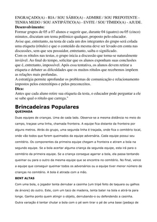 ENGRAÇADO(A) - RIA / SOU SÁBIO(A) - ADMIRE / SOU PREPOTENTE -
TENHA MEDO / SOU ANTIPÁTICO(A) - EVITE / SOU TÍMIDO(A) - AJUDE.
Desenvolvimento: 
Formar grupos de 05 a 07 alunos e sugerir que, durante 04 (quatro) ou 05 (cinco)
minutos, discutam um tema polêmico qualquer, proposto pelo educador. 
Avise que, entretanto, na testa de cada um dos integrantes do grupo será colada
uma etiqueta (rótulo) e que o conteúdo da mesma deve ser levado em conta nas
discussões, sem que seu possuidor, entretanto, saiba o signiﬁcado. 
Com os rótulos nas testas, o grupo inicia a discussão que torna-se naturalmente
inviável. Ao ﬁnal do tempo, solicitar que os alunos exponham suas conclusões
que é, entretanto, impossível. Após essa tentativa, os alunos devem retirar a
etiqueta e debater as diﬁculdades que os muitos rótulos que recebemos impõem
as relações mais profundas. 
A estratégia permite aprofundar os problemas de comunicação e relacionamento
impostos pelos estereótipos e pelos preconceitos. 
Dica: 
Antes que cada aluno retire sua etiqueta da testa, o educador pode perguntar a ele
se sabe qual o rótulo que carrega."
Brincadeiras Populares 
QUEIMADA 
Duas equipes de crianças. Uma de cada lado. Observa-se a mesma distância no meio do
campo, traçase uma linha, chamada fronteira. A equipe fica distante da fronteira por
alguns metros. Atrás do grupo, uma segunda linha é traçada, onde fica o cemitério local,
onde vão todos que forem queimados da equipe adversária. Cada equipe possui seu
cemitério. Os componentes da primeira equipe chegam a fronteira e atiram a bola na
segundo equipe. Se a bola acertar alguma criança da segunda equipe, esta irá para o
cemitério da primeira equipe. Se a criança consegue agarrar a bola, ela passa tentando
queimar ou para o outro da mesma equipe que se encontra no cemitério. No final, vence
a equipe que conseguir queimar todos os adversários ou a equipe tiver menor número de
crianças no cemitério. A bola é atirada com a mão. 
BENT ALTAS 
Com uma bola, o jogador tenta derrubar a casinha (um tripé feito de taquara ou galhos
de árvore) do outro. Este, com um taco de madeira, tenta bater na bola e atirá-la para
longe. Ganha ponto quem atingir o objeto, derrubando-o ou defendendo a casinha. 
Outra variação é tentar chutar a bola com o pé sem tirar o pé de uma base (pedaço de
 