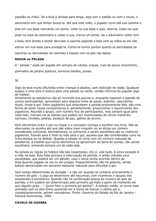 papelão no chão). Se a bola é atirada para longe, seja com o bastão ou com o chute, o
adversário tem que tentar buscá-la. Até que este volte, o jogador corre até sua casinha e
pisa em sua base marcando um ponto. Volta na sua base e pisa, retorna. Cada vez que
pisar na base do adversário e voltar a sua, marca um ponto. Se o adversário voltar com
a bola, tem direito a tentar derrubar a casinha jogando a bola com as mãos se ele não
estiver em sua base para protegê-la. Conta-se tantos pontos quanto as derrubadas de
casinhas ou derrubadas de casinhas e toques com os pés nas bases. 
RACHA ou PELADA 
A " pelada " pode ser jogada em campos de várzea, praças, ruas de pouco movimento,
gramados de jardins públicos, terrenos baldios, praias.
31
Jogo de bola muito difundido entre crianças e adultos, sem distinção de idade. Qualquer
espaço e uma bola é motivo para uma pelada ou racha, versão informal do popular jogo
de futebol. 
Geralmente os peladeiros vão se reunindo aos poucos e, enquanto esperam a adesão de
outros participantes, aproveitam para disputar linha de passe, bobinho, cascudinho,
dupla, chute-a-gol. Estes jogadores que antecedem a pelada propriamente dita, são uma
forma de atrair novos companheiros e, paralelamente, proporcionar o aquecimento dos
jogadores. Reunido o grupo, com número fixo de participantes, mas sempre igual para
cada lado, marcam-se as balizas que podem ser improvisadas de várias maneiras:
camisas, chinelos, pedras, pedaços de pau, galhos de árvore.
Dois elementos tiram o par-ou-ímpar e o vencedor começa a escolher seu time. Vão se
alternando na escolha até que não sobre mais ninguém ou se atinja um número
considerado suficiente. Normalmente, os primeiros a serem escolhidos são os melhores
jogadores, ficando para o final ou indo para o gol, aqueles que são considerados ruins na
linha-ataque ou na defesa. Quando a pelada se inicia com um número reduzido de
peladeiros, à medida que novos elementos se aproximam da beira do campo, vão sendo
escolhidos, entrando sempre um de cada lado.
Na pelada as regras do futebol não são respeitadas, isto é, vale tudo. A única exceção é
a mão na bola. Esta falta provoca a interrupção da partida. è então cobrada uma
penalidade, que poderá ser um pênalti, caso o lance tenha ocorrido dentro da
área.Quando jogada na rua ou em praças, freqüentemente não há goleiros, sendo
balizas demarcadas em tamanho bastante reduzido para dificultar o gol.
Sem tempo determinado de duração - a não ser quando se combina previamente o
número de gols - o jogo se desenvolve até escurecer, com incentivos e apupos dos
assistentes e torcedores. Quando não há combinação previa do número de gols da
partida, o fim poderá ser determinado pelo primeiro gol feito a partir do momento em
que alguém grita: - " Quem fizer o primeiro gol ganha!". A pelada, então, se torna mais
animada com os dois times querendo ter a honra de marcar o último gol e,
conseqüentemente, saírem vencedores. Fonte: Governo do Estado do Rio de Janeiro -
Folclore fluminense, 1982.
CAVALO DE GUERRA
 