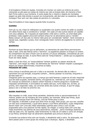A brincadeira é feita em duplas. Consiste em montar um sobre os ombros do outro,
colocando os pés para as costas do mesmo por sob os braços dele, de maneira a ficar
bem firme sobre a sua montaria. A outra dupla faz o mesmo e depois de montados
pegam-se pela mão direita e puxam-se mutuamente, até derrubar os cavaleiros. Quem
conseguir ficar sem cair das costas do parceiro é o vencedor.
Essa brincadeira é mais segura quando feita na piscina.
GUERRA
Com giz ou cal, traça-se retângulos ou quadrados nos quatro cantos do salão ou quadra.
Um deles ficará vago e constituirá a "prisão". Em cada um dos outros estará um capitão
com seus adeptos. As 3 equipes já organizadas virão para o centro, ao sinal dado pelo
professor. Cada jogador procurará sempre empurrar os adversários para a "prisão".
Basta colocar um dos pés no interior dela para ser considerado "detido". Será vencedor a
equipe que, esgotado o prazo, tiver conseguido maior número de jogadores no centro do
campo.
BARREIRA
Formam-se duas fileiras que se defrontam, os elementos de cada fileira permanecem
lado a lado. Uma das fileiras será a "barreira", os jogadores passam os braços no ombro
do companheiro do lado e ficam com as pernas um pouco afastadas, encostando pé com
pé no do colega ao lado. A outra fileira será de "empurradores ", sendo que os jogadores
ficam de mãos dadas.
Dado o sinal de início, os "empurradores" tentam quebrar ou passar através da
"barreira", sem largar as mãos. Os elementos da "barreira" tentam impedir a passagem.
Depois do tempo determinado, trocamse os lados. 
PEGADOR SÔ LOBO.
Uma criança é escolhida para ser o lobo e se esconde. As demais dão as mãos e
caminham em sua direção, enquanto cantam:_ Vamos passear na avenida, enquanto o
sô lobo está aí? ! 
Chegando perto da suposta casa, a criança que está fazendo o papel do sô lobo responde
que ele está ocupado, tomando banho, enxugando-se, vestindo-se, com quiser inventar.
As crianças se distanciam e depois voltam fazendo a mesma pergunta e recebendo
respostas semelhantes. A brincadeira se repete até que, numa dada vez, sô lobo, já
pronto, sem responder nada, sai correndo atrás das outras crianças. A que for pega,
passa a ser o sô lobo na próxima vez.
BARRA MANTEIGA
São traçadas no chão, duas linhas paralelas, distantes entre si aproximadamente 15
metros, podem ser as margens de uma quadra, por exemplo. Atrás das linhas, duas
equipes de crianças ficam em fileiras, uma de frente para a outra. 
Em seguida, é decidido o grupo que dará início ao jogo. Este grupo, por sua vez, escolhe
um dos seus componentes, o qual deve deixar a sua fileira adversária, cujos integrantes
devem estar com uma das mãos estendidas (palmas para cima) e com os pés
preparados para uma possível corrida rápida. Ao chegar, a criança bate com uma das
mãos levemente nas palmas de seus adversários, dizendo: _barra manteiga (batendo na
mão de cada um). De repente, bate fortemente na mão de um deles e corre em direção
á sua fileira, tentando fugir do adversário desafiado que procura alcançá-lo.
Cruzando sua própria linha sem ser tocado, o desafiante está a salvo. Se alcançado, ele
deve passar para o outro grupo da criança que o alcançou. Agora, o desafiado
 