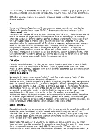 anteriormente, é o desafiante diante do grupo contrário. Vencerá o jogo, o grupo que em
determinado tempo limitado pelos participantes, obtiver o maior número de prisioneiros.
OBS.: Em algumas regiões, o desafiante, enquanto passa as mãos nas palmas dos
demais, declama:
32
"Barra manteiga, na fuça da nega" (repete quantas vezes quiser) e de repente diz:
"Minha mãe mandou bater nessa DA-QUI:" Nesse momento é que sairá correndo. 
TÚNEL AQUÁTICO 
Dividem-se as crianças em duas equipes, distantes, uma da outra, como que três metros
dentro da piscina. Os jogadores ficarão separados entre si, pelo espaço de um braço
estendido à altura do ombro e com as pernas afastadas lateralmente representando um
túnel. Evolução: Dado o sinal de início, os primeiro jogadores , fazendo meia volta,
mergulham afim de atravessar o túnel. Terminada a travessia, voltam aos seus lugares,
nadando ou esforçando-se para nadar. Aqui chegando, batem na mão estendida do
companheiro seguinte, retomando em seguida a posição primitiva. Os segundos
jogadores, ao receberem a batida, vão à frente da coluna nadando ou esforçando-se
para nadar, mergulham e repetem a ação dos primeiros. E assim sucessivamente. Final:
Será considerado vencedor o partido cujo último jogador, depois de ter feito a travessia,
levantar em primeiro lugar, a mão direita do companheiro inicial.
CARNIÇA
Consiste num alinhamento de crianças, em rápido deslocamento, uma a uma, pulando
sobre as costas dos companheiros parados, curvados, apoiando as mãos nas coxas.
Pulada a última carniça, o jogador corre e pára adiante, esperando que os demais saltem
sobre ele. É sempre revesado. 
REINO DOS SACIS
Num canto do terreno, marca-se o "palácio", onde fica um jogador, o "saci-rei". Os
demais "sacis" dispersam-se à vontade pelo campo. 
Ao sinal de início, os sacis dirigem-se, pulando num pé só, ao palácio real, para provocar
o rei. De repente, este anuncia: "_O rei está zangado!", saindo a perseguí-los, também
aos pulos. Ele mesmo conduz ao palácio o primeiro que pega e o nomeia seu "ajudante".
A brincadeira recomeça, tal como antes, saindo agora os dois, após novo aviso, em
perseguição aos demais e assim por diante. O último apanhado será o novo rei, na
repetição do jogo. Ninguém pode apoiar os dois pés no chão, sob pena de ser
aprisionado, exceto nos seguintes casos: a) quando o jogador estiver dentro do palácio;
b) quando o jogador estiver cansado, devendo, porém, ficar parado num mesmo lugar,
ocasião em que poderá ser apanhado. O jogador aprisionado ficará dentro do palácio, até
outro ser preso, só então podendo voltar ao lugar onde estava antes.
SOBE - ESCADA.
Os participantes do jogo agrupando-se no início de uma escada de um prédio residencial
ou escolar. A disputa começa com um jogo de seleção chamado ‘já-quem-pô" ou
"tesoura corta papel". Quem vencer cada rodada do já-quem-pô, salta para o degrau de
cima. Vencerá o jogo quem primeiro alcançar um número determinado de degraus, ou
subir e descer os degraus determinados.
Observação: "já-quem-pô" é uma forma de escolha ou seleção como o par ou ímpar,
"cara ou coroa", etc. Na sua realização, esconde-se uma das mãos atrás do corpo, e num
ritmo compassado pronunciase; JÁ-QUEM-PÔ: A expressão "Pô" coincide com a
apresentação da mão à frente dos competidores, indicando um dos seguintes sinais: (a)
 