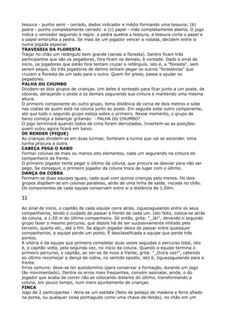 tesoura - punho semi - cerrado, dedos indicador e médio formando uma tesoura; (b)
pedra - punho completamente cerrado: e (c) papel - mão completamente aberta. O jogo
indica o vencedor seguindo a regra: a pedra quebra a tesoura, a tesoura corta o papel e
o papel embrulha a pedra. Se mais de um jogador vencer a rodada, decidem entre si
numa jogada especial. 
TRAVESSIA DA FLORESTA 
Traçar no chão um retângulo bem grande (sendo a floresta). Dentro ficam três
participantes que são os pegadores, fora ficam os demais, à vontade. Dado o sinal de
início, os jogadores que estão fora tentam cruzar o retângulo, isto é, a "floresta", sem
serem pegos. Os três jogadores de dentro tentam pegar os outros "forasteiros" que
cruzam a floresta de um lado para o outro. Quem for preso, passa a ajudar os
pegadores. 
PALHA OU CHUMBO 
Dividem-se dois grupos de crianças. Um deles é sorteado para ficar junto a um poste, de
cócoras, abraçando o poste e os demais segurando sua cintura e mantendo uma mesma
altura. 
O primeiro componente do outro grupo, toma distância de cerca de dois metros e sobe
nas costas de quem está na coluna junto ao poste. Em seguida sobe outro componente,
até que todo o segundo grupo esteja sobre o primeiro. Nesse momento, o grupo de
baixo começa a balançar gritando: - PALHA OU CHUMBO? 
O jogo terminará quando todos de cima forem derrubados. Invertem-se as posições:
quem subiu agora ficará em baixo. 
DE RENDER (PIQUE) 
As crianças dividem-se em duas turmas. Sorteiam a turma que vai se esconder. Uma
turma procura a outra. 
CABEÇA PEGA O RABO 
Formar colunas de mais ou menos oito elementos, cada um segurando na cintura do
companheiro da frente. 
O primeiro jogador tenta pegar o último da coluna, que procura se desviar para não ser
pego. Se conseguir, o primeiro jogador da coluna troca de lugar com o último. 
DANÇA DA COBRA 
Formam-se duas equipes iguais, cada qual com quinze crianças pelo menos. Os dois
grupos dispõem-se em colunas paralelas, atrás de uma linha de saída, riscada no chão.
Os componentes de cada equipe conservam entre si a distância de 1,50m.
33
Ao sinal de início, o capitão de cada equipe corre atrás, ziguezagueando entre os seus
companheiros, tendo o cuidado de passar à frente de cada um. Isto feito, coloca-se atrás
da coluna, a 1,50 m do último companheiro. Só então, grita: "_Já!", devendo o segundo
grupo fazer o mesmo percurso, que depois há de ser sucessivamente imitado pelo
terceiro, quarto etc., até o fim. Se algum jogador deixa de passar entre quaisquer
companheiros, a equipe perde um ponto. É desclassificada a equipe que perde três
pontos. 
A vitória é da equipe que primeiro completar duas vezes seguidas o percurso total, isto
é, o capitão volta, pela segunda vez, no início da coluna. Quando a equipe termina o
primeiro percurso, o capitão, ao ver-se de novo à frente, grita: "_Outra vez!", cabendo
ao último recomeçar a dança da cobra, no sentido oposto, isto é, ziguezagueando para a
frente. 
Erros comuns: deve-se ter autodomínio (para conservar a formação, durante um jogo
tão movimentado). Dentre os erros mais freqüentes, convém assinalar, ainda, o do
jogador que acaba de correr não se colocando distante do último, transformando a
coluna, em pouco tempo, num mero ajuntamento de crianças. 
FINCA 
Jogo de 2 participantes - Atira-se um estilete (feito de pedaço de madeira e ferro afiado
na ponta, ou qualquer coisa pontiagudo como uma chave-de-fenda), no chão em um
 