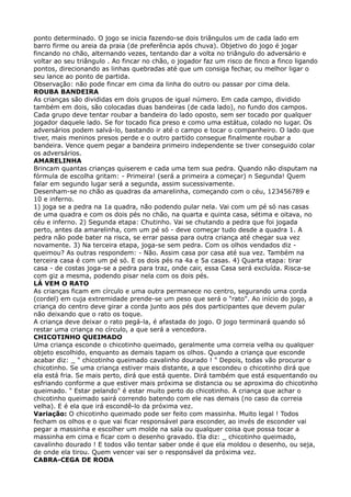ponto determinado. O jogo se inicia fazendo-se dois triângulos um de cada lado em
barro firme ou areia da praia (de preferência após chuva). Objetivo do jogo é jogar
fincando no chão, alternando vezes, tentando dar a volta no triângulo do adversário e
voltar ao seu triângulo . Ao fincar no chão, o jogador faz um risco de finco a finco ligando
pontos, direcionando as linhas quebradas até que um consiga fechar, ou melhor ligar o
seu lance ao ponto de partida. 
Observação: não pode fincar em cima da linha do outro ou passar por cima dela. 
ROUBA BANDEIRA 
As crianças são divididas em dois grupos de igual número. Em cada campo, dividido
também em dois, são colocadas duas bandeiras (de cada lado), no fundo dos campos.
Cada grupo deve tentar roubar a bandeira do lado oposto, sem ser tocado por qualquer
jogador daquele lado. Se for tocado fica preso e como uma estátua, colado no lugar. Os
adversários podem salvá-lo, bastando ir até o campo e tocar o companheiro. O lado que
tiver, mais meninos presos perde e o outro partido consegue finalmente roubar a
bandeira. Vence quem pegar a bandeira primeiro independente se tiver conseguido colar
os adversários. 
AMARELINHA 
Brincam quantas crianças quiserem e cada uma tem sua pedra. Quando não disputam na
fórmula de escolha gritam: - Primeira! (será a primeira a começar) n Segunda! Quem
falar em segundo lugar será a segunda, assim sucessivamente. 
Desenham-se no chão as quadras da amarelinha, começando com o céu, 123456789 e
10 e inferno. 
1) joga se a pedra na 1a quadra, não podendo pular nela. Vai com um pé só nas casas
de uma quadra e com os dois pés no chão, na quarta e quinta casa, sétima e oitava, no
céu e inferno. 2) Segunda etapa: Chutinho. Vai se chutando a pedra que foi jogada
perto, antes da amarelinha, com um pé só - deve começar tudo desde a quadra 1. A
pedra não pode bater na risca, se errar passa para outra criança até chegar sua vez
novamente. 3) Na terceira etapa, joga-se sem pedra. Com os olhos vendados diz -
queimou? As outras respondem: - Não. Assim casa por casa até sua vez. Também na
terceira casa é com um pé só. E os dois pés na 4a e 5a casas. 4) Quarta etapa: tirar
casa - de costas joga-se a pedra para traz, onde cair, essa Casa será excluída. Risca-se
com giz a mesma, podendo pisar nela com os dois pés. 
LÁ VEM O RATO 
As crianças ficam em círculo e uma outra permanece no centro, segurando uma corda
(cordel) em cuja extremidade prende-se um peso que será o "rato". Ao início do jogo, a
criança do centro deve girar a corda junto aos pés dos participantes que devem pular
não deixando que o rato os toque. 
A criança deve deixar o rato pegá-la, é afastada do jogo. O jogo terminará quando só
restar uma criança no círculo, a que será a vencedora. 
CHICOTINHO QUEIMADO 
Uma criança esconde o chicotinho queimado, geralmente uma correia velha ou qualquer
objeto escolhido, enquanto as demais tapam os olhos. Quando a criança que esconde
acabar diz: _ " chicotinho queimado cavalinho dourado ! " Depois, todas vão procurar o
chicotinho. Se uma criança estiver mais distante, a que escondeu o chicotinho dirá que
ela está fria. Se mais perto, dirá que está quente. Dirá também que está esquentando ou
esfriando conforme a que estiver mais próxima se distancia ou se aproxima do chicotinho
queimado. " Estar pelando" é estar muito perto do chicotinho. A criança que achar o
chicotinho queimado sairá correndo batendo com ele nas demais (no caso da correia
velha). E é ela que irá escondê-lo da próxima vez. 
Variação: O chicotinho queimado pode ser feito com massinha. Muito legal ! Todos
fecham os olhos e o que vai ficar responsável para esconder, ao invés de esconder vai
pegar a massinha e escolher um molde na sala ou qualquer coisa que possa tocar a
massinha em cima e ficar com o desenho gravado. Ela diz: _ chicotinho queimado,
cavalinho dourado ! E todos vão tentar saber onde é que ela moldou o desenho, ou seja,
de onde ela tirou. Quem vencer vai ser o responsável da próxima vez. 
CABRA-CEGA DE RODA 
 