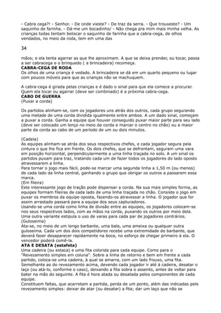 - Cabra cega?! - Senhor. - De onde vieste? - De traz da serra. - Que trouxeste? - Um
saquinho de farinha. - Dá-me um bocadinho/ - Não chega pra mim mais minha velha. As
crianças todas tentam beliscar o saquinho de farinha que a cabra-cega, de olhos
vendados, no meio da roda, tem em uma das
34
mãos; e ela tenta agarrar as que lhe aproximam. A que se deixa prender, ou tocar, passa
a ser cabracega e o brinquedo ( a brincadeira) recomeça. 
CABRA-CEGA DE RODA 
Os olhos de uma criança é vedado. A brincadeira se dá em um quarto pequeno ou lugar
com poucos móveis para que as crianças não se machuquem.
A cabra-cega é girada pelas crianças e é dado o sinal para que ela comece a procurar.
Quem ela tocar ou agarrar (deve ser combinado) é a próxima cabra-cega. 
CABO DE GUERRA 
(Puxar a corda)
Os partidos alinham-se, com os jogadores uns atrás dos outros, cada grupo segurando
uma metade de uma corda dividida igualmente entre ambos. A um dado sinal, começam
a puxar a corda. Ganha a equipe que houver conseguido puxar maior parte para seu lado
(deve ser colocado um lenço no meio da corda e marcar o centro no chão) ou a maior
parte da corda ao cabo de um período de um ou dois minutos.
(Cadeia) 
As equipes alinham-se atrás dos seus respectivos chefes, e cada jogador segura pela
cintura o que lhe fica em frente. Os dois chefes, que se defrontam, seguram uma vara
em posição horizontal, perpendicularmente a uma linha traçada no solo. A um sinal os
partidos puxam para traz, tratando cada um de fazer todos os jogadores do lado oposto
atravessarem a linha. 
Para tornar o jogo mais fácil, pode-se marcar uma segunda linha a 1,50 m (ou menos)
de cada lado da linha central, ganhando o grupo que obrigar os outros a passarem essa
marca. 
(Em fileira) 
Este interessante jogo de tração pode dispensar a corda. Na sua mais simples forma, as
equipes formam fileiras de cada lado de uma linha traçada no chão. Consiste o jogo em
puxar os membros da equipe oposta, fazendo-os atravessar a linha. O jogador que for
assim arrastado passará para a equipe dos seus capturadores. 
Usando-se uma corda como linha de divisão entre as equipes, os jogadores colocam-se
nos seus respectivos lados, com as mãos na corda, puxando os outros por meio dela. 
Uma outra variante estipula o uso de varas para cada par de jogadores contrários. 
(Guloseima) 
Ata-se, no meio de um longo barbante, uma bala, uma ameixa ou qualquer outra
guloseima. Cada um dos dois competidores recebe uma extremidade do barbante, que
deverá fazer desaparecer rapidamente na boca, no esforço de chegar primeiro à ela. O
vencedor poderá comê-la. 
ATA E DESATA (estafeta) 
Uma cadeira (ou estaca) e uma fita colorida para cada equipe. Como para o
"Revezamento simples em coluna". Sobre a linha de retorno e bem em frente a cada
partido, coloca-se uma cadeira, à qual se amarra, com um lado frouxo, uma fita. 
Semelhante ao do revezamento acima, devendo cada jogador ir até à cadeira, desatar o
laço (ou atá-lo, conforme o caso), deixando a fita sobra o assento, antes de voltar para
bater na mão do seguinte. A fita é hora atada ou desatada pelos componentes de cada
equipe. 
Constituem faltas, que acarretam a partida, perda de um ponto, além das indicadas pelo
revezamento simples: deixar de atar (ou desatar) a fita; dar um laço que não se
 