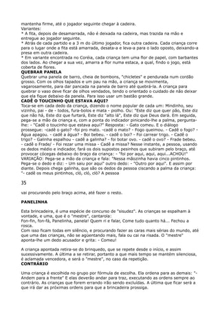 mantenha firme, até o jogador seguinte chegar à cadeira. 
Variantes: 
* A fita, depois de desamarrada, não é deixada na cadeira, mas trazida na mão e
entregue ao jogador seguinte. 
* Atrás de cada partido e a 3 m do último jogador, fica outra cadeira. Cada criança corre
para o lugar onde a fita está amarrada, desata-a e leva-a para o lado oposto, deixando-a
presa em outra cadeira. 
* Em variante encontrada no Coréia, cada criança tem uma flor de papel, com barbantes
dos lados. Ao chegar a sua vez, amarra a flor numa estaca, a qual, findo o jogo, está
coberta de flores. 
QUEBRAR PANELA 
Quebrar uma panela de barro, cheia de bombons, "chicletes" e pendurada num cordão
grosso. Com os olhos tapados e um pau na mão, a criança se movimenta,
vagarosamente, para dar pancada na panela de barro até quebrá-la. A criança para
quebrar o vaso deve ficar de olhos vendados, tendo o orientado o cuidado de não deixar
que ela fique debaixo da panela. Para isso usar um bastão grande. 
CADÊ O TOUCINHO QUE ESTAVA AQUI? 
Toca-se em cada dedo da criança, dizendo o nome popular de cada um: Mindinho, seu
vizinho, pai - de - todos, fura-bolos e mata - piolho. Ou: "Este diz que quer pão, Este diz
que não há, Este diz que furtará, Este diz "alto lá", Este diz que Deus dará. Em seguida,
pega-se a mão da criança e, com a ponta do indicador pinicando-lhe a palma, pergunta-
lhe: - "Cadê o toucinho que estava aqui?" Resposta: - Gato comeu. E o diálogo
prossegue: -cadê o gato? -foi pro mato. -cadê o mato? - Fogo queimou. - Cadê o fogo? -
Água apagou. - cadê a água? - Boi bebeu. - cadê o boi? - Foi carrear trigo. - Cadê o
trigo? - Galinha espalhou - cadê a galinha? - foi botar ovo. - cadê o ovo? - Frade bebeu.
- cadê o Frade/ - Foi rezar uma missa - Cadê a missa? Nesse instante, a pessoa, usando
os dedos médio e indicador, fará os dois supostos pesinhos que subiram pelo braço, até
provocar cócegas debaixo do braço da criança: - "foi por aqui, aqui, aqui...ACHOU!" 
VARIAÇÃO: Pega-se a mão da criança e fala: "Nessa mãozinha havia cinco pintinhos.
Pega-se o dedo e diz: - Um saiu por aqui" outro dedo: - "Outro por aqui". E assim por
diante. Depois chega galinha, que são os dedos da pessoa ciscando a palma da criança:
"- cadê os meus pintinhos, cló, cló, cló? A pessoa
35
vai procurando pelo braço acima, até fazer o resto.
PANELINHA
Esta brincadeira, é uma espécie de concurso de "sisudez". As crianças se espalham à
vontade, e uma, que é o "mestre", cantarola: 
Fon-fin, fon-fá, Panelinha, panela! Quem ri e falar, Come tudo quanto há... Fechou a
rosca. 
Com isso ficam todas em silêncio, e procurando fazer as caras mais sérias do mundo, até
que uma das crianças, não se agüentando mais, fala ou cai na risada. O "mestre"
aponta-lhe um dedo acusador e grita: - Comeu!
A criança apontada retira-se do brinquedo, que se repete desde o início, e assim
sucessivamente. A última a se retirar, portanto a que mais tempo se mantém silenciosa,
é aclamada vencedora, e será o "mestre", no caso da repetição. 
CONTRÁRIO
Uma criança é escolhida no grupo por fórmula de escolha. Ela ordena para as demais: "-
Andem para a frente" E elas deverão andar para traz, executando as ordens sempre ao
contrário. As crianças que forem errando irão sendo excluídas. A última que ficar será a
que irá dar as próximas ordens para que a brincadeira prossiga.
 