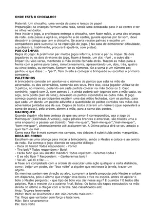 ONDE ESTÁ O CHOCALHO?
Material: Um chocalho, uma venda de pano e lenços de papel 
Preparação: As crianças formam uma roda, sendo uma destacada para ir ao centro e ter
os olhos vendados. 
Para iniciar o jogo, a professora entrega o chocalho, sem fazer ruído, a uma das crianças
da roda. esta passa a agitá-lo, enquanto a do centro, guiada apenas por tal som, deve
descobrir a colega que tem o chocalho. Se acerta recebe palmas e escolhe um
companheiro para substituí-la na repetição do jogo. ( No caso de demonstrar dificuldade,
a professora, habilmente, procurará ajudá-la, com pistas). 
PAR OU ÍMPAR 
Regra do jogo: A preliminar par muitos jogos infantis, é tirar o par ou ímpar. Os dois
jogadores ou os dois diretores do jogo, ficam à frente, um diz: -Par! , o outro diz:-
Ímpar! Ou vice-versa, mantendo a mão direita fechada atrás. Trazem as mãos para a
frente com a palma para baixo, simultaneamente, apresentando um, dois, três, quatro
ou cinco dedos, ou nenhum. Somam-se os números. Se a soma é um número par,
ganhou o que disse : - "par!". Tem direito a começar o brinquedo ou escolher o primeiro
comparsa. 
PALITINHOS 
A brincadeira consiste em acertar-se o número de pontos que está na mão do
adversário, ou dos adversários, somando aos seus. Para isso, cada jogador utiliza-se de
3 palitos, no máximo, podendo em cada partida colocar na mão todos os 3. Caso
contrário, jogará com 2, com apenas 1, e ainda poderá sair jogando com a mão vazia, ou
seja, zero ponto (sair de lona), deixando os palitos escondidos na outra mão. O jogo
começa quando os participantes expõem uma das mãos fechadas, com os palitos, para
que cada um dando um palpite adivinhe a quantidade de palitos contidos nas mãos dos
adversários juntadas aos da sua. Depois de todos dizerem um número (que equivalerá a
soma de todos), pela ordem, abrem a mão, para a soma dos pontos. 
MALMEQUER 
Quando alguém não tem certeza de que seu amor é correspondido, usa o jogo do
Malmequer (Calêndula Arvensis), cujas pétalas brancas e amarelas, são tiradas uma a
uma enquanto a pessoa vai dizendo: "mal-me-quer", "bem-me-quer","mal-me-quer",
"bem-me-quer", alternadamente até acabarem-se. A última pétala dirá se seu amado a
quer bem ou mal . 
Como essa flor é mais comum nos campos, nas cidades é substituída pelas margaridas.
BOCA-DE-FORNO 
Escolhem-se uma criança para iniciar a brincadeira, sendo o Mestre e coloca-a ao centro
da roda. Ela começa o jogo dizendo os seguinte diálogo: 
- Boca de forno? Todos respondem: - Forno! 
- Tira bolo? Todos respondem:- Bolo! 
- Farão tudo que seu mestre mandar? Todos repetem:- Faremos todos ! 
- E se não fizer ? Respondem: - Ganharemos bolo ! 
- Vai ali, vai ali e faz..... 
A frase era completada com a ordem de executar uma ação qualquer a certa distância,
como: beijar um poste, dar "boa noite" a alguém que estivesse à janela, trazer um
objeto. 
Os meninos partem em direção ao alvo, cumprem a tarefa proposta pelo Mestre e voltam
em disparada, pois o último que chegar leva bolos e fica na espera. Antes de aplicar o
bolo o Mestre pergunta: - que tipo de bolo vou dar nesse aqui? E quantos ? E todos dão
palpites. Mas o mestre diz a palavra final. Bolos: Os bolos são tapas executados na mão
direita do último a chegar com a tarefa. São classificados em: 
Anjo: Toca-se levemente 
Padre: Bate-se levemente e diz: não cometa mais isto ! 
Tia: finge que vai bater com força e bate leve. 
Mãe: Bate severamente 
Pai: bate forte 
 