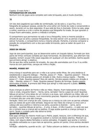 Capeta: O mais forte ! 
FOTOGRAFIAS EM COLHER 
Nenhum livro de jogos seria completo sem este brinquedo, pois é muito divertido.
36
Um dos dois jogadores que estão de combinação, sai da sala e, o que fica, tira a
fotografia de qualquer pessoa, pondo-lhe uma colher em frente do rosto e conservando-a
assim, durante um ou dois segundos. O que está de fora é chamado. Entra na sala, pega
a colher, examina-a e diz o nome da pessoa cuja fotografia foi tirada. Os que ignoram o
truque ficam admirados, porém o método é simples.
O companheiro que permanece na sala e tira a fotografia, toma a mesma posição e
atitude de que se acha a pessoa fotografada. Se esta estiver com as pernas cruzadas ou
estiver fumando, o companheiro toma a mesma atitude. Portanto, é preciso comparar a
posição do companheiro com a dos que estão brincando, para se saber de quem é a
fotografia.
JOGO DA VELHA
Jogo de dois participantes, que se desenvolve sobre um traçado básico, formado por dois
pares de linhas verticais cortados por duas horizontais. Os adversários, que alternam nas
jogadas, tentam ocupar três casas seguidas em qualquer um dos sentidos. Ganha aquele
que primeiro atingir o objetivo. 
Diz-se que deu velha quando há empate. As casa são assinaladas com 0 ou X ou então
marca-as com pedrinhas, caroços de milho e feijão.
MAMÃE, POSSO IR?
Uma criança é escolhida para ser a mãe e as outras serão filhas. De uma distância é
estabelecido o seguinte diálogo: - Mamãe, posso ir? - Pode. - Quantos passos? - Três de
elefante. Dá três grandes passos em direção à mãe. Outra criança repete. - Mamãe,
posso ir? - Pode. Quantos passos? Dois de cabrito. Dá dois passos médios em direção à
mãe. - Mamãe, posso ir? - Pode. Quantos passos? Quatro de formiga. Quatro passos
diminuídos à frente. A primeira das filhas que atingir a mãe assume o posto. SERRA,
SERRA, SERRADOR.
Duas crianças se põem de frente e dão as mãos. Depois, ficam balançando os braços,
indo e vindo, enquanto falam: - Serra, serra, serrador! Serra o papo do vovô! Quantas
tábuas já serrou? Uma delas diz um número e as duas, sem soltarem as mãos, dão um
giro completo com os braços, num movimento gracioso. Repetem os giros até completar
o número dito por uma das crianças. 
Variação: Feita com criança de colo. Coloca-se a criança no colo com as pernas voltadas
para as costas de quem está sentado. Segura-se nas mãos da criança e a leva com a
cabeça até seus joelhos e retorna-a ao peito, puxando-a dizendo: - serra, serra
serrador... quantas tábuas já serrou... é uma, é duas , é três é quatro... e cada vez que
diz o número leva a criança até os joelhos. O jogo acaba quando a criança começar a
sorrir. Tendo o cuidado para não deixá-la tonta. 
QUANTOS DEDOS? 
Este jogo começa do mesmo modo que o Pedra, papel, tesoura, com a diferença de que,
quando se conta "três" os jogadores avaliam o número de dedos abertos. Mostram as
mãos, com alguns dedos fechados e outros esticados. O jogador que acerta o número
dos dedos esticados ou o que mais se aproxima, ganha um ponto. Cinco pontos decidem
o jogo. 
Variação: adedanha, quando se diz: -já ! Todos colocam os dedos e conta-se dizendo os
 