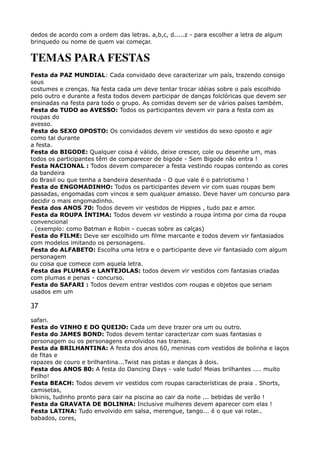 dedos de acordo com a ordem das letras. a,b,c, d.....z - para escolher a letra de algum
brinquedo ou nome de quem vai começar.
TEMAS PARA FESTAS
Festa da PAZ MUNDIAL: Cada convidado deve caracterizar um país, trazendo consigo
seus 
costumes e crenças. Na festa cada um deve tentar trocar idéias sobre o país escolhido
pelo outro e durante a festa todos devem participar de danças folclóricas que devem ser
ensinadas na festa para todo o grupo. As comidas devem ser de vários países também. 
Festa do TUDO ao AVESSO: Todos os participantes devem vir para a festa com as
roupas do 
avesso. 
Festa do SEXO OPOSTO: Os convidados devem vir vestidos do sexo oposto e agir
como tal durante 
a festa. 
Festa do BIGODE: Qualquer coisa é válido, deixe crescer, cole ou desenhe um, mas
todos os participantes têm de comparecer de bigode - Sem Bigode não entra ! 
Festa NACIONAL : Todos devem comparecer a festa vestindo roupas contendo as cores
da bandeira 
do Brasil ou que tenha a bandeira desenhada - O que vale é o patriotismo ! 
Festa do ENGOMADINHO: Todos os participantes devem vir com suas roupas bem
passadas, engomadas com vincos e sem qualquer amasso. Deve haver um concurso para
decidir o mais engomadinho. 
Festa dos ANOS 70: Todos devem vir vestidos de Hippies , tudo paz e amor. 
Festa da ROUPA ÍNTIMA: Todos devem vir vestindo a roupa íntima por cima da roupa
convencional 
. (exemplo: como Batman e Robin - cuecas sobre as calças) 
Festa do FILME: Deve ser escolhido um filme marcante e todos devem vir fantasiados
com modelos imitando os personagens. 
Festa do ALFABETO: Escolha uma letra e o participante deve vir fantasiado com algum
personagem 
ou coisa que comece com aquela letra. 
Festa das PLUMAS e LANTEJOLAS: todos devem vir vestidos com fantasias criadas
com plumas e penas - concurso. 
Festa do SAFARI : Todos devem entrar vestidos com roupas e objetos que seriam
usados em um
37
safari. 
Festa do VINHO E DO QUEIJO: Cada um deve trazer ora um ou outro. 
Festa do JAMES BOND: Todos devem tentar caracterizar com suas fantasias o
personagem ou os personagens envolvidos nas tramas. 
Festa da BRILHANTINA: A festa dos anos 60, meninas com vestidos de bolinha e laços
de fitas e 
rapazes de couro e brilhantina...Twist nas pistas e danças à dois. 
Festa dos ANOS 80: A festa do Dancing Days - vale tudo! Meias brilhantes .... muito
brilho! 
Festa BEACH: Todos devem vir vestidos com roupas características de praia . Shorts,
camisetas, 
bikinis, tudinho pronto para cair na piscina ao cair da noite ... bebidas de verão ! 
Festa da GRAVATA DE BOLINHA: Inclusive mulheres devem aparecer com elas ! 
Festa LATINA: Tudo envolvido em salsa, merengue, tango... é o que vai rolar..
babados, cores, 
 
