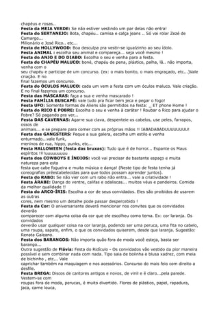 chapéus e rosas.. 
Festa da MEIA VERDE: Se não estiver vestindo um par delas não entra! 
Festa do SERTANEJO: Bota, chapéu.. camisa e calça jeans .. Só vai rolar Zezé de
Camargo... 
Milionário e José Rico.. etc... 
Festa de HOLLYWOOD: Boa desculpa pra vestir-se igualzinho ao seu ídolo. 
Festa ANIMAL : escolha seu animal e compareça... seja você mesmo ! 
Festa do ANJO E DO DIABO: Escolha o seu e venha para a festa. 
Festa do CHAPÉU MALUCO: boné, chapéu de pena, plástico, palha, lã.. não importa,
venha com o 
seu chapéu e participe de um concurso. (ex: o mais bonito, o mais engraçado, etc...)Vale
criação. E no 
final fazemos um concurso. 
Festa do ÓCULOS MALUCO: cada um vem a festa com um óculos maluco. Vale criação.
E no final fazemos um concurso. 
Festa das MÁSCARAS: faça a sua e venha mascarado ! 
Festa FAMÍLIA BUSCAPÉ: vale tudo pra ficar bem jeca e pegar o fogo! 
Festa UFO: Somente formas de Aliens são permitidos na festa: _ ET phone Home ! 
Festa do RICO E POBRE: Escolha o seu e venha à caráter ! Roubar o Rico para ajudar o
Pobre? Só pagando pra ver... 
Festa DAS CAVERNAS: Agarre sua clava, despenteie os cabelos, use peles, farrapos,
ossos de 
animais... e se prepare para comer com as próprias mãos !! IABADABADUUUUUUUU! 
Festa das GANGSTERS: Peque a sua galera, escolha um estilo e venha
enturmado...vale funk, 
meninos de rua, hippy, punks, etc... 
Festa HALLOWEEN (festa das bruxas): Tudo que é de horror... Espante os Maus
espíritos !!!!uuuuuuuuu 
Festa dos COWBOYS E ÍNDIOS: você vai precisar de bastante espaço e muita
natureza para esta 
festa que cabe fogueira e muita música e dança! (Neste tipo de festa tenha já
coreografias préestabelecidas para que todos possam aprender juntos). 
Festa do RABO: Se não vier com um rabo não entra... vale a criatividade ! 
Festa ÁRABE: Dança do ventre, califas e odaliscas... muitos véus e pandeiros. Comida
da melhor qualidade !! 
Festa do ARCO-ÍRIS: Escolha a cor de seus convidados. Eles são proibidos de usarem
as outras 
cores, nem mesmo um detalhe pode passar despercebido ! 
Festa da Cor: O aniversariante deverá mencionar nos convites que os convidados
deverão 
comparecer com alguma coisa da cor que ele escolheu como tema. Ex: cor laranja. Os
convidados 
deverão usar qualquer coisa na cor laranja, podendo ser uma peruca, uma fita no cabelo,
uma roupa, sapato, enfim, o que os convidados quiserem, desde que laranja. Sugestão:
Renata Galeano. 
Festa dos BARANGOS: Não importa quão fora de moda você esteja, basta ser
barango... 
Outra sugestão de Flávia: Festa do Ridículo - Os convidados vão vestido da pior maneira
possível e sem combinar nada com nada. Tipo saia de bolinha e blusa xadrez, com meia
de bichinho , etc... Vale 
caprichar também na maquiagem e nos acessórios. Concurso do mais feio com direito a
desfile. 
Festa BREGA: Discos de cantores antigos e novos, de vinil e é claro...pela parede.
Vestem-se com 
roupas fora de moda, perucas, é muito divertido. Flores de plástico, papel, rapadura,
jaca, carne louca, 
 