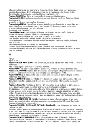 pão com salsicha, dá pra caprichar e fica uma delícia. Decoramos com galinha de
plástico, bandejas de 1,99, aliás estas lojas são o must para este tipo de festa. 
Contribuição: Catia Garcia - artista plástica - Alphaville - SP 
Festa à FANTASIA: Deixe a imaginação de seus convidados voar... 
Festa do CIRCO: Escolha ser aquele que sempre desejou no Circo. Cada convidado
deve preparar 
seu próprio número individual ou de grupo. 
Festa do CASSINO: Nesta festa seus convidados poderão apostar e jogar diversos
jogos. O prêmio e moeda corrente... você decide !!! (Dentre os jogos podem ser
acrescentados jogos de rua, brincadeiras 
de criança e de tabuleiro). 
Festa HAVAIANA: Lual, colares de flores, mini-saias, ula-ula, surf... tropical..
frutas...Linda festa ! Características principais do lual: 
- deve ser feito em dia de lua cheia e de preferência no verão; 
- se possível ao som de roda de violão, pandeiros e atabaques; 
- roupas floridas, mini-saias, bustiês, camisões floridos, colares e corôas de flores,
muitas flores, 
palmeiras enfeitadas, coqueiros, tochas acesas; 
- drinks tropicais com enfeites de frutas, multas frutas e alimentos naturais; 
- danças típicas em volta de uma fogueira como o ula-ula, no escuro e perto de água
(piscina, mar ou
38
lago); 
e por aí vai... 
Festa do ROCK AND ROLL: Sem cabeleiras, caveiras e tudo mais não entra !... Rock a
noite toda ! 
Não se esqueça de convidar os vizinhos..hehehe 
Festa PUNK: Roupas negras, cabelos espetados, alfinetes e brincos pra todo lado... 
Festa do KARAOKÊ: Teste o dom artístico de seus amigos e faça campeonatos valendo
prêmios... Cobre um mínimo de consumação para participar da festa. 
Festa CHINESA: O passaporte é se parecer com orientais...E aproveite pra comer a
noite toda de palitinho. 
Festa do MÁGICO: cada convidado deve trazer um truque para apresentar... não vale
denunciar durante o espetáculo. Quem fizer o número mais interessante ganha um
prêmio. 
Festa do PIJAMA: Prontos pra dormir ! Eh eh.. calma lá.. a festa só tá começando...
todos devem vestir suas pantufas, pijamas e camisolas comportadas. 
Em épocas de inverno estas festas são uma ótima pedida e os convidados podem tomar
pratos quentes como sopas, chás e chocolates quentes, pipocas, assistindo um bom
telão e filmes do momento, jogando cartas e lendo estórias. Mas nada como uma boa
pista de dança pra espantar o sono ! Vale até apagar as luzes e ter todos circulando com
suas lanternas pela casa... 
Festa SER CRIANÇAS DE NOVO: Escolha uma idade e faça uma festa onde todos
devem vir caracterizados, inclusive encenando comportamentos idênticos. Ex: vestir
fraudas, chupar bico, chorar, etc... 
Festa do TICUTIM QUEIMADO CAVALIM DOURADO: esta festa pode ser dada em
chás-de-panela 
ou aniversários. A pessoa homenageada deve ter uma lista de coisas que deve conseguir
achar pela casa. No caso da noiva deve achar seus próprios presentes pela casa, escritos
em pequenos papéis colados e escondidos e cada um que achar tem direito a ganhá-lo
das mãos do convidado que trouxe o presente. 
Festa da TRANSFORMAÇÃO: (Especial para adolescentes Mulheres) - Todos os
convidados devem comparecer cientes que podem ser modificadas. Todos devem trazer
consigo maquiagens, perucas, roupas, etc... O dono da festa convida um consultor de
 