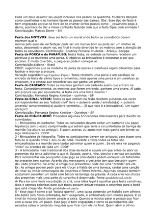Cada um deve assumir seu papel inclusive nos passos da quadrilha. Mulheres dançam
como cavalheiros e os homens fazem os passos das damas. Obs: Esse tipo de festa é
bem engraçado porque na hora de se chamar certos passos como: _cavalheiro pega a
dama, acontece de dar a maior confusão fazendo com que a festa fique bem animada !
Contribuição: Marcos Demir - BH
Festa dos MOTIVOS: deve ser feito um mural onde todos os convidados devem
escrever qual o 
motivo pelo qual ele vai festejar pode ser um motivo bom ou pode ser um motivo de
raiva, desconsolo e assim vai, no final é muito divertido ler os motivos com a atenção de
todos os convidados. Contribuição: Risianey Fonseca Prudente - Aracaju-Sergipe 
Festa da PORCA e do PARAFUSO: Nesta festa, na entrada os homens recebem um
parafuso e as mulheres uma porca. O objetivo da brincadeira é encontrar o par que
encaixa. É muito divertido, e paqueras podem começar aí. 
Contribuição:Lidiane - Brasil 
CDOF: sugerimos que os modelos de pares de porcas e parafusos sejam diferentes para
facilitar e motivar a procura. 
Variação sugestão:Tiago Capelozzi Pupim - Todos recebem uma porca e um parafuso na
entrada da festa de vários tipos e tamanhos, mais apenas uma porca e um parafuso se
encaixam, e a pessoa que encontrar seu par ganha um prêmio. 
Festa do CADEADO: Todas as meninas ganham um cadeado assim que entram na
festa. Conseqüentemente, os meninos que forem entrando, ganham uma chave. Aí cada
um procura seu par equivalente. A festa vira uma festa mesmo ! 
Contribuição: Fernanda Regina Xineider - ourinhos - SP 
Festa do SINAL VERDE: Todos os que entram na festa recebem pulseiras das cores
correspondentes ao seu "estado civil" livre = pulseira verde / enrolado(a) = pulseira
amarela/ comprometido(a) pulseira vermelha... (O que vale é a brincadeira). Um super
abraço!!! 
Contribuição: Fernanda Regina Xineider - Ourinhos - SP 
Festa do CHÁ-DE-BEBÊ: Propomos algumas brincadeiras interessantes para divertir os
convidados: 
1 - Brincadeira do barbante: Todos os convidados devem cortar um barbante (ou papel
higiênico) com o exato comprimento que acham que seria a circunferência da barriga da
mamãe (na altura do umbigo). E quem acertar, ou aproximar mais ganha um brinde ou
algo interessante. CDOF 
2 - Brincadeira da fotografia: Todos os participantes devem ser avisados para trazer uma
foto de si quando tinha 1 ano ou de bebê. Durante a festa todas as fotos são
embaralhadas e a mamãe deve tentar adivinhar quem é quem . Se ela erra vai pagando
"mico" ou prendas de cada um. CDOF 
3 - A brincadeira mais tradicional dos chás-de-bebê é aquela em que antes de abrir os
presentes ela tenta adivinhar o que é. Sacode, aperta, vira, desvira e arrisca um palpite.
Para incrementar um pouquinho esse jogo as convidadas podem escrever um bilhetinho
no presente sem assinar. Através das mensagens a gestante tem que descobrir quem
deu cada presente. Se errar, a amiga que presenteou pode dar uma "prenda" pra ela.
Ex: As amigas podem pedir para ela trocar a fralda de uma boneca, cantar uma canção
de ninar ou imitar personagens de desenhos e filmes infantis. Algumas pessoas também
costumam desenhar um bebê com batom na barriga da grávida. A cada erro nos chutes
dos presentes mais uma parte do corpinho é desenhada. Fonte:guiadobebe.uol.com.br 
4- Para ter uma linda recordação do chá, uma idéia legal é espalhar pela festa cartolinas,
lápis e canetas coloridas para que todos possam deixar recados e desenhos para o bebê
que está chegando. Fonte:guiadobebe.uol.com.br 
5 - Esse jogo é como o da "batata quente", uma caixa contendo um fraldão com alfinete
(de bebê) com flores enfeitadas, bem exagerado, é embrulhado com muitos papeis. E ao
sinal de música todos devem passar a caixa. Quando a música parar a pessoa que ficar
com a caixa tira um papel. Esse jogo é bem engraçado e como os participantes são
avisados sobre o conteúdo ninguém quer ficar com ele no final. Quem abrir o último
 