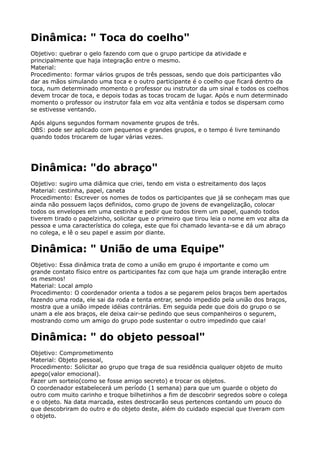 Dinâmica: " Toca do coelho"
Objetivo: quebrar o gelo fazendo com que o grupo participe da atividade e
principalmente que haja integração entre o mesmo. 
Material: 
Procedimento: formar vários grupos de três pessoas, sendo que dois participantes vão
dar as mãos simulando uma toca e o outro participante é o coelho que ficará dentro da
toca, num determinado momento o professor ou instrutor da um sinal e todos os coelhos
devem trocar de toca, e depois todas as tocas trocam de lugar. Após e num determinado
momento o professor ou instrutor fala em voz alta ventânia e todos se dispersam como
se estivesse ventando.
Após alguns segundos formam novamente grupos de três. 
OBS: pode ser aplicado com pequenos e grandes grupos, e o tempo é livre teminando
quando todos trocarem de lugar várias vezes.
Dinâmica: "do abraço"
Objetivo: sugiro uma diâmica que criei, tendo em vista o estreitamento dos laços 
Material: cestinha, papel, caneta 
Procedimento: Escrever os nomes de todos os participantes que já se conheçam mas que
ainda não possuem laços definidos, como grupo de jovens de evangelização, colocar
todos os envelopes em uma cestinha e pedir que todos tirem um papel, quando todos
tiverem tirado o papelzinho, solicitar que o primeiro que tirou leia o nome em voz alta da
pessoa e uma característica do colega, este que foi chamado levanta-se e dá um abraço
no colega, e lê o seu papel e assim por diante.
Dinâmica: " União de uma Equipe"
Objetivo: Essa dinâmica trata de como a união em grupo é importante e como um
grande contato físico entre os participantes faz com que haja um grande interação entre
os mesmos! 
Material: Local amplo 
Procedimento: O coordenador orienta a todos a se pegarem pelos braços bem apertados
fazendo uma roda, ele sai da roda e tenta entrar, sendo impedido pela união dos braços,
mostra que a união impede idéias contrárias. Em seguida pede que dois do grupo o se
unam a ele aos braços, ele deixa cair-se pedindo que seus companheiros o segurem,
mostrando como um amigo do grupo pode sustentar o outro impedindo que caia!
Dinâmica: " do objeto pessoal"
Objetivo: Comprometimento 
Material: Objeto pessoal, 
Procedimento: Solicitar ao grupo que traga de sua residência qualquer objeto de muito
apego(valor emocional). 
Fazer um sorteio(como se fosse amigo secreto) e trocar os objetos. 
O coordenador estabelecerá um período (1 semana) para que um guarde o objeto do
outro com muito carinho e troque bilhetinhos a fim de descobrir segredos sobre o colega
e o objeto. Na data marcada, estes destrocarão seus pertences contando um pouco do
que descobriram do outro e do objeto deste, além do cuidado especial que tiveram com
o objeto. 
 