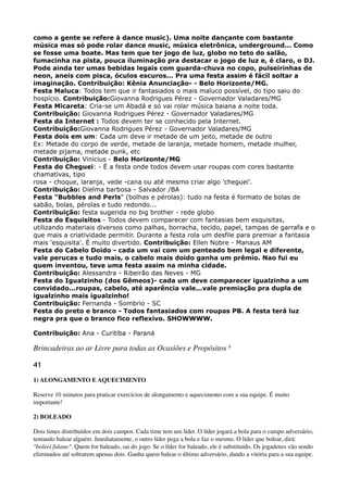 como a gente se refere à dance music). Uma noite dançante com bastante
música mas só pode rolar dance music, música eletrônica, underground... Como
se fosse uma boate. Mas tem que ter jogo de luz, globo no teto do salão,
fumacinha na pista, pouca iluminação pra destacar o jogo de luz e, é claro, o DJ.
Pode ainda ter umas bebidas legais com guarda-chuva no copo, pulseirinhas de
neon, aneis com pisca, óculos escuros... Pra uma festa assim é fácil soltar a
imaginação. Contribuição: Kênia Anunciação- - Belo Horizonte/MG. 
Festa Maluca: Todos tem que ir fantasiados o mais maluco possível, do tipo saiu do
hospício. Contribuição:Giovanna Rodrigues Pérez - Governador Valadares/MG 
Festa Micareta: Cria-se um Abadá e só vai rolar música baiana a noite toda. 
Contribuição: Giovanna Rodrigues Pérez - Governador Valadares/MG 
Festa da Internet : Todos devem ter se conhecido pela Internet. 
Contribuição:Giovanna Rodrigues Pérez - Governador Valadares/MG 
Festa dois em um: Cada um deve ir metade de um jeito, metade de outro 
Ex: Metade do corpo de verde, metade de laranja, metade homem, metade mulher,
metade pijama, metade punk, etc 
Contribuição: Vinícius - Belo Horizonte/MG 
Festa do Cheguei: - É a festa onde todos devem usar roupas com cores bastante
chamativas, tipo 
rosa - choque, laranja, vede -cana ou até mesmo criar algo 'cheguei'. 
Contribuição: Dielma barbosa - Salvador /BA 
Festa "Bubbles and Perls" (bolhas e pérolas): tudo na festa é formato de bolas de
sabão, bolas, pérolas e tudo redondo... 
Contribuição: festa sugerida no big brother - rede globo 
Festa do Esquisitos - Todos devem comparecer com fantasias bem esquisitas,
utilizando materiais diversos como palhas, borracha, tecido, papel, tampas de garrafa e o
que mais a criatividade permitir. Durante a festa rola um desfile para premiar a fantasia
mais 'esquisita'. É muito divertido. Contribuição: Ellen Nobre - Manaus AM 
Festa do Cabelo Doido - cada um vai com um penteado bem legal e diferente,
vale perucas e tudo mais, o cabelo mais doido ganha um prêmio. Nao fui eu
quem inventou, teve uma festa assim na minha cidade. 
Contribuição: Alessandra - Ribeirão das Neves - MG 
Festa do Igualzinho (dos Gêmeos)- cada um deve comparecer igualzinho a um
convidado...roupas, cabelo, até aparência vale...vale premiação pra dupla de
igualzinho mais igualzinho! 
Contribuição: Fernanda - Sombrio - SC 
Festa do preto e branco - Todos fantasiados com roupas PB. A festa terá luz
negra pra que o branco fico reflexivo. SHOWWWW.
Contribuição: Ana - Curitiba - Paraná
Brincadeiras ao ar Livre para todas as Ocasiões e Propósitos 6
41
1) ALONGAMENTO E AQUECIMENTO
Reserve 10 minutos para praticar exercícios de alongamento e aquecimento com a sua equipe. É muito
importante!
2) BOLEADO
Dois times distribuídos em dois campos. Cada time tem um líder. O líder jogará a bola para o campo adversário,
tentando balear alguém. Imediatamente, o outro líder pega a bola e faz o mesmo. O líder que bolear, dirá:
"boleei fulano". Quem for baleado, sai do jogo. Se o líder for baleado, ele é substituído. Os jogadores vão sendo
eliminados até sobrarem apenas dois. Ganha quem balear o último adversário, dando a vitória para a sua equipe.
 