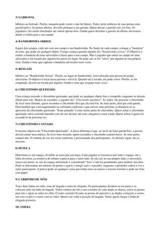 3) GARRAFAL
Idêntico ao boleado. Porém, ninguém pode correr e não há líderes. Todos terão embaixo de suas pernas uma
garrafa peti e, de pernas abertas, deverão proteger a sua garrafa. Quem deixar a garrafa cair, sai fora. Os
jogadores vão sendo eliminados até sobrar apenas dois. Ganha quem derrubar a garrafa do último adversário,
dando a vitória para a sua equipe.
4) BANDEIRINHAARRIOU
Jogam dois grupos, cada um com seu campo e sua bandeirinha. No fundo de cada campo, coloque a "bandeira"
do time, que pode ser qualquer objeto. O jogo começa quando alguém diz "bandeirinha arriou". O Objetivo é
roubar a bandeira do time adversário e trazer para o seu campo. Mas o jogador que entrar no campo do time
adversário e for tocado por alguém ﬁca preso no lugar. Só pode sair se for "salvo" por alguém do seu próprio
time. Ganha o time que capturar a bandeira adversária mais vezes.
5) RESGATE
Idêntico ao "Bandeirinha Arriou". Porém, no lugar da bandeirinha, será colocada uma pessoa do grupo
adversário. O objetivo é tocar nessa pessoa e salvá-la. Quando ela é tocada, ela pode correr. Porém, se for
congelada, deverá ser tocada por alguém. Ganha o time que resgatar mais vezes.
6) CHICOTINHO QUEIMADO
Uma criança esconde o chicotinho queimado, que pode ser qualquer objeto ﬁno e comprido, enquanto as demais
olham para trás. Depois de esconder, o jogador diz: "Chicotinho queimou". Aí, todos vão procurar o chicotinho.
Se tiver mais distante, quem escondeu o chicotinho dirá que ela está fria. Se mais perto, dirá que está quente.
Dirá também que está esquentando ou esfriando conforme a que estiver mais próxima se distancia ou se
aproxima do chicotinho queimado. "Estar pelando" é estar muito perto do chicotinho. Quem achar o chicotinho
queimado sairá correndo batendo com ele nos demais até estes chegarem a uma ronda. Quem achou é quem irá
escondê-lo da próxima vez.
7) CHICOTINHO CANTADO
O mesmo objetivo do "Chicotinho Queimado". A única diferença é que, ao invés de falar quente/frio, a pessoa
deverá cantar uma música. Se tiver mais distante, quem escondeu o chicotinho cantará baixo. Se mais perto,
cantará alto. O volume da voz irá variar conforme a proximidade dos participantes. As demais regras são as
mesmas.
8) PETECA
Determina-se um espaço, dividido ao meio por um traço. Cada jogador se locomove por todo o espaço, até a
linha divisória, na tentativa de rebater a peteca para o outro lado. Se ela cair no seu próprio lado, o adversário
marca um ponto; se sair do espaço delimitado é considerado "fora" e não há penalidades para nenhum dos dois.
Pode-se determinar um número de pontos e quem o atingir será o vencedor, enquanto o perdedor cederá a vez a
outro participante. A peteca pode ser qualquer coisa que tenha mais ou menos o mesmo formato e pode ser feita
com papel.
9) CARRINHO DE MÃO
Trace duas linhas no chão, uma de largada e outra de chegada. Os participantes dividem-se em pares e se
colocam atrás da linha de largada. Todos contam até três e um corredor de cada dupla se abaixa, estica as pernas
para trás e apoia as mãos no chão. O outro corredor levanta as pernas do parceiro e as duplas começam a correr,
um com os pés e o outro com as mãos. Quem cair volta à posição de largada. Vence quem chegar à linha de
chegada primeiro.
10) AMEBA
 