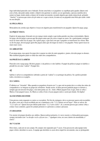 Jogo individual parecido com o baleado. Existe uma bola e os jogadores se espalham pela quadra. Quem está
com a bola, não pode andar, tendo o objetivo de queimar os outros; ao ser queimada, a pessoa (ameba) deve
sentar no lugar, tendo ainda a chance de levantar novamente, tocando alguém que ainda esteja de pé, gritando
"Ameba!" (a pessoa que estava de pé senta-se e a que a tocou, levanta-se) ou pegando uma bola que acabe vindo
na sua direção.
11) PEGA-PEGA
Brincadeira de corrida cujo objetivo é tocar em alguém para transformá-lo em pegador. Quem for pego, pega.
12) PIQUE VOLTA
Espécie de pega-pega, brincado em um espaço muito amplo e que tenha paredes nas duas extremidades. Quem
for pego, deverá pegar a pessoa que lhe pegou antes que ela corra e toque no muro. Se o participante conseguir
tocar no muro antes de ser pego, ele é quem pega, o que fará com que o pegador se transforme em vítima. Mas
se ele for pego, deverá pegar quem lhe pegou antes que ele toque no muro e vire pegador. Vence quem tocar no
muro mais vezes.
13) ARRASTÃO
É um pega-pega, mas quem for pego deve segurar na mão do outro pegador e, juntos, deverão pegar os demais.
Mas nenhum pegador pode se soltar das mãos dos companheiros.
14) POLÍCIA E LADRÃO
Parecido com o pega-pega. Há dois grupos: o da polícia e o dos ladrões. O papel da polícia é pegar os ladrões e
prendê-los em uma “cadeia”. O papel dos
42
ladrões é salvar os companheiros (abrindo a porta da “cadeia”) e se proteger da polícia. Se a polícia prender
todos, invertem-se os papéis.
15) CADEIA
É idêntico ao "Arrastão". Mas quando os pegadores ﬁcarem em 3, o que está na ponta deve se soltar das mãos do
companheiro e se integrar ao grupo de corredores. Sendo assim, só duas pessoas poderão pegar os demais e,
sempre que um terceiro for pego, o da outra ponta sai. Ex.: João e Maria pegam Caio. Logo, João se solta e
Maria e Caio pegam Lucas. Aí, Maria se solta e Caio e Lucas pegam outro e assim por diante. Só duplas!
16) ESCONDE-ESCONDE
Uma pessoa conta enquanto os outros se escondem. No ﬁm da contagem, deve-se procurar quem está escondido.
Se achar, corre até o local escolhido pra ser o batedouro e diz "1,2,3 fulano em tal lugar". Para se salvar, diz
"1,2,3 salve eu". Quem ﬁcar por último pode dizer "1,2,3 salve todos". Aí, a mesma pessoa que contou volta a
contar. Caso contrário, quem foi achado primeiro é o próximo a contar e procurar.
17) DESAFIOS
Um mestre irá propor desaﬁos aos súditos. Quem realizar primeiro, é o novo mestre e a brincadeira prossegue,
sempre iniciando com “eu desaﬁo vocês a fazem isso...” (qualquer coisa, no caso; dentro da moralidade, é
claro)”.
18) 7 CACOS
Dois times, cada um no seu campo. Os campos são separados por 7 cacos. Uma pessoa de cada equipe tenta
jogar a bola e derrubar os cacos. A equipe que derrubar os cacos deve erguê-los novamente, mas se protegendo
 