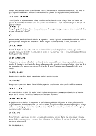 quando o macaquinho chinês diz a frase, pois ele pode ﬁngir voltar-se para a parede e olhar para trás, a ver se
pega alguém se mexendo. A primeira criança que chegar à parede será o próximo macaquinho chinês.
27) FUTEBOL HUMANO
Várias pessoas se espalham em um campo enquanto outra tenta atravessá-lo e chegar até o ﬁm. Porém, as
pessoas do campo devem impedir (mas não poderão mexer os braços). Quem conseguir chegar ao ﬁm sem ser
pego, é um herói. 
28) ALERTA 
O jogador pega a bola, joga ela pra cima e grita o nome de uma pessoa. A pessoa que teve seu nome citado deve
pegar a bola e gritar "Alerta!".
43
Imediatamente, todos devem ﬁcar estátuas. O jogador dá 3 passos e, parado, deverá tentar acertar com a bola na
pessoa que tiver mais próxima. Se acertar, a pessoa atingida sai da brincadeira. Se errar, ele é quem sai.
29) PULA SAPO
Corrida de duplas de ida e volta. Cada um deve saltar sobre as costas do parceiro e, com um sapo, cruzar a
chegada. Na ida, vai de frente. Na volta, vem de costas, ou seja, não vale virar. Se errar, continua da onde parou.
Ganha quem voltar primeiro.
30) TÁ COM QUEM
Os jogadores se colocam lado a lado e a vítima de costas para essa ﬁleira. A vítima joga uma bola pra trás e
alguém da ﬁleira deve pegá-la e todos devem colocar suas mãos para trás, a ﬁm de confundir a vítima, que deve
dar um palpite sobre quem pegou o objeto. Se errar, faz de novo. Se acertar, quem for descoberto é a nova
vítima.
31) JOGAR ÁGUA
Um pega-pega com água. Quem for molhado, molha e assim por diante.
32) CARIMBO
Um pega-pega com lama. Quem for carimbado, pega lama e carimba um outro, que deverá fazer o mesmo.
33) VOLEIXIGA
Forma-se uma roda pessoas, que jogam uma bexiga cheia d'água entre elas. O objetivo é não deixar estourar.
Quem deixar estourar, é eliminado da brincadeira até sobrar o campeão.
34) ARRANCA-RABO
O grupo é dividido em dois, os integrantes de um dos times penduram um pedaço de ﬁta na parte de trás da
calça ou bermuda, eles serão fugitivos. Ao sinal do mestre, os fugitivos correm tentando impedir que as crianças
do time adversário peguem suas ﬁtas, quando todos os rabos forem arrancados, as equipes trocam os papéis,
quem era pegador vira fugitivo.
35) FURACÃO
Os participantes seguram uns nas mãos dos outros e formam uma corrente aberta, mas o mestre deve ﬁcar na
ponta. Então, o mestre começa a correr e a fazer voltas e curvas. Os últimos da corrente deverão cair no chão, o
que provocará riso geral.
36) CHICOTINHO
 